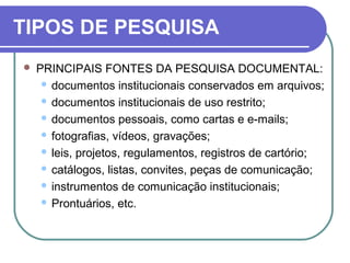 TIPOS DE PESQUISA
 PRINCIPAIS FONTES DA PESQUISA DOCUMENTAL:
 documentos institucionais conservados em arquivos;
 documentos institucionais de uso restrito;
 documentos pessoais, como cartas e e-mails;
 fotografias, vídeos, gravações;
 leis, projetos, regulamentos, registros de cartório;
 catálogos, listas, convites, peças de comunicação;
 instrumentos de comunicação institucionais;
 Prontuários, etc.
 