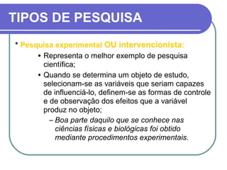 TIPOS DE PESQUISA
* Pesquisa experimental OU intervencionista:
• Representa o melhor exemplo de pesquisa
científica;
• Quando se determina um objeto de estudo,
selecionam-se as variáveis que seriam capazes
de influenciá-lo, definem-se as formas de controle
e de observação dos efeitos que a variável
produz no objeto;
– Boa parte daquilo que se conhece nas
ciências físicas e biológicas foi obtido
mediante procedimentos experimentais.
 