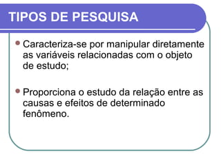 TIPOS DE PESQUISA
Caracteriza-se por manipular diretamente
as variáveis relacionadas com o objeto
de estudo;
Proporciona o estudo da relação entre as
causas e efeitos de determinado
fenômeno.
 