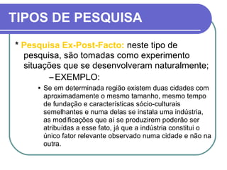 TIPOS DE PESQUISA
* Pesquisa Ex-Post-Facto: neste tipo de
pesquisa, são tomadas como experimento
situações que se desenvolveram naturalmente;
–EXEMPLO:
• Se em determinada região existem duas cidades com
aproximadamente o mesmo tamanho, mesmo tempo
de fundação e características sócio-culturais
semelhantes e numa delas se instala uma indústria,
as modificações que aí se produzirem poderão ser
atribuídas a esse fato, já que a indústria constitui o
único fator relevante observado numa cidade e não na
outra.
 