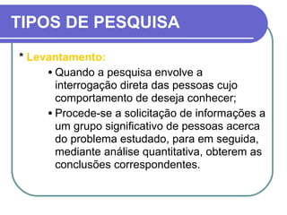 TIPOS DE PESQUISA
* Levantamento:
• Quando a pesquisa envolve a
interrogação direta das pessoas cujo
comportamento de deseja conhecer;
• Procede-se a solicitação de informações a
um grupo significativo de pessoas acerca
do problema estudado, para em seguida,
mediante análise quantitativa, obterem as
conclusões correspondentes.
 