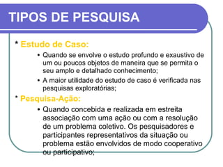 TIPOS DE PESQUISA
* Estudo de Caso:
• Quando se envolve o estudo profundo e exaustivo de
um ou poucos objetos de maneira que se permita o
seu amplo e detalhado conhecimento;
• A maior utilidade do estudo de caso é verificada nas
pesquisas exploratórias;
* Pesquisa-Ação:
• Quando concebida e realizada em estreita
associação com uma ação ou com a resolução
de um problema coletivo. Os pesquisadores e
participantes representativos da situação ou
problema estão envolvidos de modo cooperativo
ou participativo;
 