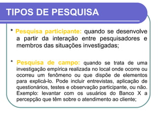TIPOS DE PESQUISA
* Pesquisa participante: quando se desenvolve
a partir da interação entre pesquisadores e
membros das situações investigadas;
* Pesquisa de campo: quando se trata de uma
investigação empírica realizada no local onde ocorre ou
ocorreu um fenômeno ou que dispõe de elementos
para explicá-lo. Pode incluir entrevistas, aplicação de
questionários, testes e observação participante, ou não.
Exemplo: levantar com os usuários do Banco X a
percepção que têm sobre o atendimento ao cliente;
 