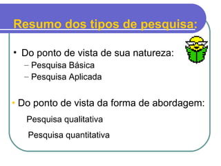 Resumo dos tipos de pesquisa:
• Do ponto de vista de sua natureza:
– Pesquisa Básica
– Pesquisa Aplicada
• Do ponto de vista da forma de abordagem:
- Pesquisa qualitativa
- Pesquisa quantitativa
 