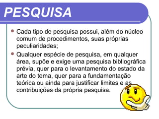 PESQUISA
 Cada tipo de pesquisa possui, além do núcleo
comum de procedimentos, suas próprias
peculiaridades;
 Qualquer espécie de pesquisa, em qualquer
área, supõe e exige uma pesquisa bibliográfica
prévia, quer para o levantamento do estado da
arte do tema, quer para a fundamentação
teórica ou ainda para justificar limites e as
contribuições da própria pesquisa.
 