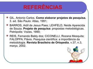 REFERÊNCIAS
 GIL, Antonio Carlos. Como elaborar projetos de pesquisa.
3. ed. São Paulo: Atlas, 1991;
 BARROS, Aidil de Jesus Paes; LEHFELD, Neide Aparecida
de Souza. Projeto de pesquisa: propostas metodológicas.
Petrópolis: Vozes, 1990;
 REIS, Fernando Baldy dos; CICONELLI, Rozana Mesquita;
FALOPPA; Flávio. Pesquisa científica: a importância da
metodologia. Revista Brasileira de Ortopedia, v.37, n.3,
março, 2002.
 