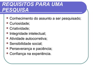 REQUISITOS PARA UMA
PESQUISA
 Conhecimento do assunto a ser pesquisado;
 Curiosidade;
 Criatividade;
 Integridade intelectual;
 Atividade autocorretiva;
 Sensibilidade social;
 Perseverança e paciência;
 Confiança na experiência.
 