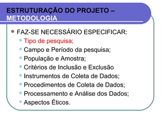 ESTRUTURAÇÃO DO PROJETO –
METODOLOGIA
 FAZ-SE NECESSÁRIO ESPECIFICAR:
Tipo de pesquisa;
Campo e Período da pesquisa;
População e Amostra;
Critérios de Inclusão e Exclusão
Instrumentos de Coleta de Dados;
Procedimentos de Coleta de Dados;
Processamento e Análise dos Dados;
Aspectos Éticos.
 