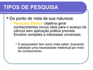 TIPOS DE PESQUISA
Do ponto de vista da sua natureza:
• Pesquisa Básica: objetiva gerar
conhecimentos novos úteis para o avanço da
ciência sem aplicação prática prevista.
Envolve verdades e interesses universais;
 O pesquisador tem como meta saber, buscando
satisfazer uma necessidade intelectual por meio
do conhecimento.
 