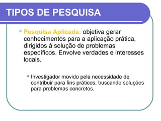 TIPOS DE PESQUISA
Pesquisa Aplicada: objetiva gerar
conhecimentos para a aplicação prática,
dirigidos à solução de problemas
específicos. Envolve verdades e interesses
locais.
 Investigador movido pela necessidade de
contribuir para fins práticos, buscando soluções
para problemas concretos.
 