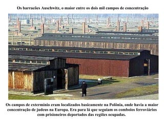 Os barracões Auschwitz, o maior entre os dois mil campos de concentração Os campos de extermínio eram localizados basicamente na Polônia, onde havia a maior concentração de judeus na Europa. Era para lá que seguiam os comboios ferroviários com prisioneiros deportados das regiões ocupadas.  