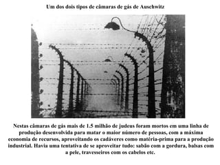 Um dos dois tipos de câmaras de gás de Auschwitz Nestas câmaras de gás mais de 1.5 milhão de judeus foram mortos em uma linha de produção desenvolvida para matar o maior número de pessoas, com a máxima economia de recursos, aproveitando os cadáveres como matéria-prima para a produção industrial. Havia uma tentativa de se aproveitar tudo: sabão com a gordura, balsas com a pele, travesseiros com os cabelos etc.  