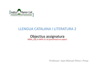 Professor: Joan Manuel Pérez i Pinya
LLENGUA CATALANA I LITERATURA 2
Objectius assignatura
0000c_Obj 2n BATX 15-16 (presentació en paper)
 