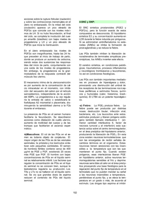 102
acciones sobre la ruptura folicular (ovulación)
y sobre las contracciones menstruales en el
útero no embarazado. En la mitad del ciclo
(ovulación) aparece un pico elevado de
PGF2α que coincide con los niveles máx i-
mos de LH. Si no hubo fecundación, al final
del ciclo, se completa la involución del cuer-
po amarillo (luteólisis) con bajos niveles de
progesterona y LH y un pico elevado de
PGF2α que inicia la mentruación.
En el útero embarazado los niveles de
PGF2α son insignificantes, hasta las 24 hs
que preceden al inicio de trabajo de parto,
donde se produce un aumento de oxitocina,
siendo estas dos sustancias las responsa-
bles del inicio de parto, conjuntamente con
una caída de los niveles de progesterona.
Sin embargo, la progesterona es la gran
moduladora de la respuesta contráctil del
músculo liso uterino.
El mecanismo íntimo de la uteroconstricción
es por aumento de la concentración de cal-
cio intracelular en el miometrio, con inhibi-
ción del secuestro del cation por el retículo
sarcoplásmico, independiente de la acción
del AMPc. La progesterona a su vez regula-
ría la entrada de calcio o estabilizaría la
fosfolipasa A2 miometrial o placentaria, dis-
minuyendo la sensibilidad uterina a la F2α
durante el embarazo.
La presencia de PGs en el semen humano
facilitaría la fecundación. Se describieron
acciones como dilatación de cuello uterino,
aumento de motilidad del cuerpo y de las
trompas que facilitarían el ascenso esper-
mático.
-b)Masculinos: El rol de las PGs en el se-
men es todavía objeto de conjeturas. El
mayor origen de las PGs es de las vesículas
seminales; la próstata y los testículos sinte-
tizan solo pequeñas cantidades. El semen
de hombres fértiles contiene cerca de 400
µg/ml de PGE y PGF, existiendo 20 veces
más PGE que PGF. El hombre con bajas
concentraciones de PGs en el líquido semi-
nal es relativamente infértil. Los factores que
regulan la concentración de PGs en el líqui-
do seminal no se conocen bien, aunque la
testosterona regularía su producción. Los
TXs y LTs no se hallaron en el líquido semi-
nal. Se vio que grandes dosis de aspirina
reducen el contenido de PGs del líquido
seminal.
4-SNC y SNP:
El SNC sintetiza prostanoides (PGE2 y
PGF2α), pero la función exacta de estos
compuestos es desconocida. El hipotálamo
sintetiza E2 y su concentración aumenta en
LCR durante la fiebre inducida por pirógenos.
Si se administran antiinflamatorios no este-
roides (AINEs) se inhibe la formación de
prost aglandinas y se reduce la fiebre.
Las PGs también inhiben la liberación de
noradrenalina de terminales simpáticas pre-
sinápticas, los AINEs invierten este efecto.
El cerebro sintetiza, en condiciones patoló-
gicas, traumatismos, procesos inflamatorios
y neurológicos tromboxanos y leucotrienes,
no así en condiciones fisiológicas.
Las PGs son también importantes mediado-
res en procesos de hiperalgesia y dolor,
provocando una disminución del umbral de
los receptores de las terminaciones nocicep-
tivas periféricas a estímulos físicos, quími-
cos y humorales (calor, histamina, bradi-
quinina). El LTB4 es un potente hiperalgési-
co.
-a) Fiebre: La PGE2 produce fiebre. La
fiebre puede ser producida por distintas
noxas: destrucción tisular, infección viral,
bacteriana, etc. Los leucocitos ante estos
estímulos producen y liberan pirógeno endó-
geno también llamado interleukina 1 (en
menor cantidad interleukina 6, factor de
necrosis tumoral y el interferón) esta sus-
tancia actúa sobre el centro termorregulador,
en el área preóptica del hipotalamo anterior,
produciendo la liberación de PGE2. En esta
zona existen neuronas termodetectoras que
son las encargadas de recibir señales de
cambios térmicos en el organismo. Estas
neuronas tienen c
onexiones con las insen-
sibles a la temperatura que son las que
mantienen el punto fijo. Cuando existen
pirógenos, esas interleukinas liberan PGE
en hipotálamo anterior, activa neuronas ter-
morregulatorias sensibles al frío y deprime
neuronas sens ibles al calor en el área preóp-
tica proveyendo una base fisiológica para la
regulación del punto fijo de temperatura en el
termostato que no pueden mandar su señal
a las neuronas insensibles a temperatura,
perdiéndose el punto fijo, y se eleva la tem-
peratura en un grado o más, de acuerdo al
estímulo. Las drogas tipo aspirina al inhibir
 
