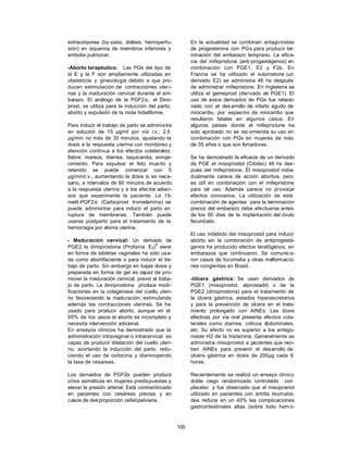105
extracorporea (by-pass, diálisis, hemoperfu-
sión) en isquemia de miembros inferiores y
embolia pulmonar.
-Aborto terapéutico: Las PGs del tipo de
la E y la F son ampliamente utilizadas en
obstetricia y ginecología debido a que pro-
ducen estimulación de contracciones uter i-
nas y la maduración cervical durante el em-
barazo. El análogo de la PGF2α, el Dino-
prost, se utiliza para la inducción del parto,
aborto y expulsión de la mola hidatiforme.
Para inducir el trabajo de parto se administra
en solución de 15 µg/ml por vía i.v., 2,5
µg/min no más de 30 minutos, ajustando la
dosis a la respuesta uterina con monitoreo y
atención contínua a los efectos colaterales:
fiebre, mareos, diarrea, taquicardia, enroje-
cimiento. Para expulsar el feto muerto y
retenido se puede comenzar con 5
µg/min/i.v., aumentando la dosis si es nece-
sario, a intervalos de 60 minutos de acuerdo
a la respuesta uterina y a los efectos adver-
sos que experimente la paciente. La 15-
metil -PGF2α (Carboprost trometamina) se
puede administrar para inducir el parto en
ruptura de membranas. También puede
usarse postparto para el tratamiento de la
hemorragia por atonía uterina.
- Maduración cervical: Un derivado de
PGE2 la dinoprostona (Prolisina E2)
R
viene
en forma de tabletas vaginales ha sido usa-
da como abortifaciente o para inducir el tra-
bajo de parto. Sin embargo en bajas dosis y
preparada en forma de gel es capaz de pro-
mover la maduración cervical, previo al traba-
jo de parto. La dinoprostona produce modi-
ficaciones en la colagenasa del cuello uteri-
no favoreciendo la maduración, estimulando
además las contracciones uterinas. Se ha
usado para producir aborto, aunque en el
95% de los casos el aborto es incompleto y
necesita intervención adicional.
En ensayos clínicos ha demostrado que la
administración intravaginal o intracervical es
capaz de producir dilatación del cuello uteri-
no, acortando la inducción del parto, redu-
ciendo el uso de oxitocina y disminuyendo
la tasa de cesareas.
Los derivados de PGF2α pueden producir
crisis asmáticas en mujeres predispuestas y
elevar la presión arterial. Está contraindicado
en pacientes con cesáreas previas y en
casos de des proporción cefalopelviana.
En la actualidad se combinan antagonistas
de progesterona con PGs para producir ter-
minación del embarazo temprano. La efica-
cia del mifepristone (anti-progestágenos) en
combinación con PGE1, E2 y F2α. En
Francia se ha utilizado el sulprostone (un
derivado E2) se administra 48 hs después
de administrar mifepristone. En Inglaterra se
utiliza el gemeprost (derivado de PGE1). El
uso de estos derivados de PGs fue relacio-
nado con el des arrollo de infarto agudo de
miocardio, por espasmo de miocardio que
resultaron fatales en algunos casos. En
algunos países donde el mifepristone ha
sido aprobado no se rec omienda su uso en
combinación con PGs en mujeres de más
de 35 años o que son fumadoras.
Se ha demostrado la eficacia de un derivado
de PGE el misoprostol (Citotec) 48 hs des-
pués del mifepristone. El misoprostol indivi-
dualmente carece de acción abortiva, pero
es útil en combinación con el mifepristone
para tal uso. Además parece no provocar
efectos coronarios. La utilización de esta
combinación de agentes para la terminación
precoz del embarazo debe efectuarse antes
de los 60 días de la implantación del óvulo
fecundado.
El uso indebido del misoprostol para inducir
aborto sin la combinación de antiprogestá-
genos ha producido efectos teratógenos, en
embarazos que continuaron. Se comunica-
ron casos de focomelia y otras malformació-
nes congénitas en Brasil.
-Ulcera gástrica: Se usan derivados de
PGE1 (misoprostol, alprostadil) o de la
PGE2 (dinoprostona) para el tratamiento de
la úlcera gástrica, estados hipersecretorios
y para la prevención de úlcera en el trata-
miento prolongado con AINEs. Las dosis
efectivas por vía oral presenta efectos cola-
terales como diarrea, cólicos a
bdominales,
etc. Su efecto no es superior a los antago-
nistas H2 de la histamina. Generalmente se
administra misoprostol a pacientes que reci-
ben AINEs para prevenir el desarrollo de
úlcera gástrica en dosis de 200µg cada 6
horas.
Recientemente se realizó un ensayo clínico
doble ciego randomizado controlado con
placebo y fue observado que el misoprostol
utilizado en pacientes con artritis reumatoi-
dea reduce en un 40% las complicaciones
gastrointestinales altas (sobre todo hem o-
 