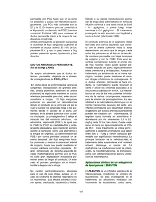 107
permeable con PGs hasta que el paciente
se estabilice y pueda ser intervenido quirúr-
gicamente. Las PGs más utilizadas son la
E1 y la I2. En nuestro país se comercializa
el Alprostadil, un derivado de PGE2 (nombre
comercial Prolisina VR) para mantener el
ductus permeable previo a la cirugía de car-
diopatías congénitas.
Ambas promueven la ox igenación sanguínea
al aumentar el flujo sanguíneo pulmonar al
mantener el ductus abierto. El 10% de los
pacientes R.N. y con un peso menor a 2kg
pueden presentar apnea, h
ipotensión y bra-
dicardia.
DUCTUS ARTERIOSUS PERSISTENTE.
Rol de las Pgs y AINEs
Se acepta actualmente que el ductus ar-
terioso permeable depende de la síntesis
de prostaglandinas de PGE2 y PGI2.
En ciertos tipos de enfermedades cardíacas
congénitas (transposición de grandes arte-
rias, atresia pulmonar, estenosis de arteria
pulmonar) es importante mantener el ductus
arteriosus permeable para vivir, antes de ser
sometidos a cirugía. El flujo sanguíneo
pulmonar es esencial en circunstancias
donde el conducto es la princ ipal vía por la
cual la sangre no oxigenada llega a los pul-
mones desde el cayado de la aorta, por
ejemplo, en la atresia pulmonar o en la atre-
sia tricúspide. La prostaglandina E relaja el
músculo liso del conducto art erioso, se
administra alprostadil (PGE1). Al igual que
la PGE2 la PGE1 es vasodilatadora y antia-
gregante plaquetaria, para mantener siempre
abierto el conducto, como una alternativa a
la cirugía de urgencia. La administración de
PGE1 por cortos períodos produce un a
u-
mento temporal del flujo sanguíneo hacia
los pulmones y mejora la saturación arterial
de oxígeno, hasta que pueda realizarse la
cirugía cardíaca correctiva necesaria. El
gran cortocircuito de derecha-izquierda de
estas malformaciones permite que la PGE
no sufra gran degradación metabólica pul-
monar antes de llegar al conducto. En este
caso el proceso patológico por si mismo
facilita la llegada de la droga.
No existen contraindicaciones absolutas
para el uso de esta droga, aunque en el
caso de síndrome de distress respiratorio no
se recomienda. Los efectos adversos inclu-
yen apnea, bradicardia, hipotensión y fiebre.
Debido a su rápida metabolización pulmo-
nar, la droga debe administrarse en forma de
infusión continua a una dosis inicial de 0,05
- 0,1 µg/kg/min, y puede luego incre-
mentarse a 0,4 µg/kg/min . El tratamiento
prolongado ha sido asociado con fragilidad y
ruptura ductal. (Martindale 1989)
El conducto arterioso es el segmento distal
del sexto arco aórtico izquierdo, que conec-
ta con la arteria pulmonar hacia la aorta
descendente, de modo que la sangre puede
evitar los pulmones en el feto en desarrollo.
Se mantiene permeable con bajas tensiones
de oxígeno y con la PGE2. Este vaso se
contrae normalmente durante el primer día
de vida. Muchas veces puede quedar per-
meable después del parto, especialmente en
niños prematuros y de bajo peso. Aunque un
tratamiento ya establecido es el cierre qui-
rúrgico, también puede intentarse el cierre
con drogas inhibidoras de cicloxigenasa. Si
el ductus arterioso permeable se hace evi-
dente, la indometacina puede favorecer el
cierre y aliviar los síntomas asociados a la
insuficiencia cardíaca en el R.N. La indome-
tacina es uno de los más potentes inhibido-
res de la e
nzima cicloxigenasa, necesaria
para la síntesis de prostaglandinas. La sen-
sibilidad a la indometacina disminuye con el
tiempo transcurrido después del parto. Los
infantes prematuros que desarrollan distress
respiratorio por ductus arteriosus persistente
pueden ser tratados con indometacina. El
régimen típico consiste en administrar i
n-
dometacina por vía intravenosa 0,1 a 0,2
mg/kg cada 12 hs, tres dosis. Puede espe-
rarse el cierre en aproximadamente el 70%
de R.N. Este tratamiento se indica princ i-
palmente a lactantes prematuros que pesan
entre 500 y 1700g y tienen conducto per-
meable con significación hemodinámica. La
principal limitación es la nefrotoxicidad, el
tratamiento debe suspenderse si el volumen
urinario disminuye a menos de 0,6
mg/kg/hora. La insuficiencia renal, la entero-
colitis, la hiperbilirrubinemia, la trombocit o-
penia son contraindicaciones para la utiliza-
ción de indometacina.
Aplicaciones clínicas de un antagonista
de lipoxigenasa : ZILEUTON
El ZILEUTON es un inhibidor selectivo de la
5-lipoxygenasa, impidiendo la síntesis de
leucotrienes. Se está investigando en el
tratamiento de afecciones mediadas por
incremento de leucotrienes, como asma,
 