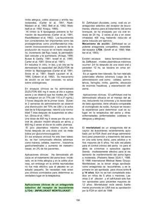 108
rinitis alérgica, colitis ulcerosa y artritis reu-
motaoidea. (Carter et al, 1991; Rask-
Madsen et al, 1992; Bell et al, 1992; Wein-
blatt et al, 1992; Knapp, 1990).
Al inhibir la 5
- lipoxigeasa previene la for-
mación de leucotrienes (Carter et al, 1991;
Rask-Madsen et al, 1992). Los leucotrienes
son considerados tan importantes como las
prostaglandinas como proinflamatorios indu-
ciendo broncoconstricción y aumento de la
producción de mucus en el tracto respirato-
rio, incremento del flujo nasal, la permeabili-
dad vascular y la quimiotaxis. (Knapp, 1990;
Busse & Gaddy, 1991; Israel et al, 1990;
Carter et al, 1991; Sirois et al, 1991).
En estudios in vitro, in v
ivo, y ex vivo se ha
demostrado la capacidad del ZILEUTON de
inhibir la 5
-lipoxygenase (Carter et al, 1991;
Sirois et al, 1991; Staerk Laursen et al,
1990; Collawn et al, 1992). Su mecanismo
de acción no es bien conocido, no actúa
sobre cicloxigenasa.
En ensayos clínicos se ha administrado
ZILEUTON 600 mg 4 veces al día a sujetos
sanos y se observó que los niveles de LTB4
se redujeron en un 77% (de 115 a 27 ng/mL)
3 horas después de la primer dosis. Duran-
te 2 semanas de administración se observó
una disminución del 70% de LB4 y la activi-
dad de la 5-lipoxigenasa retornó a la norma-
lidad 7 días después de suspendido el zileu-
ton. (Sirois et al, 1991).
Una dosis de 600 mg 4 veces por día por vía
oral de zileuton mostró eficacia en asma, y
800 mg 2 veces al día en la colitis ulcerosa.
El pico plasmático máximo ocurre dos
horas después de una dosis oral. se meta-
boliza por glucuronoconjugación.
En los ensayos clínicos ha sido bien tolera-
do, se han comunicado efectos adversos
como mareos, cefalea, insomnio , trastornos
gastrointestinales y aumento de transami-
nasas, en 2% de los pacientes.
Aplicaciones clínicas: Ha demostrado efi-
cacia en el tratamiento del asma leve- mode-
rado, en la rinitis alérgica y en la colitis ulce-
rosa, sin embargo en la artritis reumatoidea
no fue más efectivo que el placebo en un
estudio pequeño. Se necesitan más ensa-
yos clínicos controlados para determinar su
verdadero lugar en la terapéutica.
Aplicaciones clínicas de un antagonista
selectivo del receptor de leucotrienes
(LTD4) : ZAFIRLUKAST MONTELUKAST
El Zafirlukast (Accolate, comp. oral) es un
antagonista selectivo del receptor de leuco-
trienes, efectivo para el tratamiento del asma
bronquial, se ha ensayado por vía oral en
dosis de 20 mg 2 veces al día y en dosis
inhaladas 400 mcg habiendo reduc ido el
asma inducido por ejercicio.
Mecanismo de acción: Zafirlukast es un
potente antagonista competitivo, reversible
del receptor LTD4, (Smith et al, 1990; Mak-
ker et al, 1993).
Existen escasos datos farmacocinéticos
de Zafillukast , niveles plasmáticos máximos
ocurren 2-4 hs después de una dosis oral y
persisten 12 hs, se recobra en orina sin
cambios.
Es un agente bien tolerado. Se han relat ado
potenciales efectos adversos l;uego de la
administración oral como: cefalea, somno-
lencia, faringitis, rinitis, gastritis, elevación
de enzimas hepáticas, y exacerbación del
asma.
Aplicaciones clínicas: El zafirlukast oral ha
demnostrado eficacia en el manejo del as-
ma, reduciendo los síntomas y la necesidad
de beta agonistas, tiene eficacia comparable
al cromoglicato de sodio. Aunque se necesi-
ta experiencia para determinar cual es su
lugar en la terapéutica del asma y otras
enfermedades (enfermedades cutáneas no
alérgicas y alérgicas)
El montelukast es un antagonista del r
e-
ceptor de l
eukotrienes recientemente apro-
bado por la FDA (food and drugs administra-
tion) para prevención y tratamiento del asma
en una sola toma diaria, para adultos y ni-
ños mayores de 6 años. Ha sido est udiado
para el control crónico del asma no para el
alivio de síntomas o episodios agudos.
Siendo modestamente efectivo para el tra-
tamiento de mantenimiento del asma ligera
a moderada. (Pediatric News 32(4):1, 1998.
© 1998 International Medical News Group)
Montelukast, es la tercer droga aprobada
como antagonista de leucotrienes, y es la
primera en ser aprobada para chicos entre 6
y 14 años. Aún no se han completado estu-
dios en niños de 5 años o menores. Las
otras 2 el zileuton y el zafirlukast solo fue-
ron aprobadas para pacientes mayores de
12 años. Montelukast está siendo fuerte-
mente promovido en USA tras su aprobación
por la FDA en abril de 1998
 
