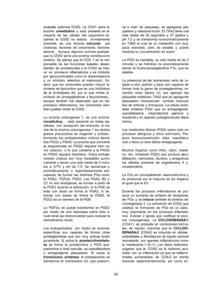 95
probable isoforma COX3. La COX1 sería la
enzima constitutiva y está presente en la
mayoría de las células del organismo en
cambio la COX2 no estaría normalmente
presente, es una enzima inducida por
citokinas, factores de crecimiento, factores
séricos. Aunque algunos autores postulan
que la COX2 sería una enzima constituva en
cerebro. Se piensa que la COX 1 es la res-
ponsable de las funciones basales depen-
dientes de prostanoides y la COX2 se indu-
ce en procesos inflamatorios y es inhibida
por glucocorticoides como la dexametasona
y un inhibidor selectivo el meloxicam. Es
decir que los corticoides pueden inducir la
síntesis de lipocortina que es una inhibidora
de la fosfolipasa A2, por lo que inhibe la
sintesis de prostaglandinas y leucotrienes.,
aunque también fue observado que en los
procesos inflamatorios, los corticoides tam-
bién pueden inhibir la COX2.
La enzima cicloxigensa 1, es una enzima
constitutiva, está presente en todas las
células, con excepción del eritrocito. A tra-
vés de la enzima cicloxigenasa 1 los ácidos
grasos precursores se oxigenan y ciclizan,
formando los endoperóxidos cíclicos llama-
dos PGG2 y PGH2. La enzima que convierte
al araquidonato en PGG2 requiere hem co-
mo cofactor, y la que convierte a la PGG2
en PGH2 requiere triptofano. Estos endope-
róxidos cíclicos son muy inestables quími-
camente y tienen una vida media de 5 minu-
tos a 37ºC y pH de 7,5. Se isomerizan y
enzimáticamente o espontáneamente son
capaces de formar las distintas PGs como
la PGE2, PGF2α, PGD2. Las PGA2, B2 y
C2 no son endógenas, se forman a partir de
la PGE2 durante la extracción; si la PGE se
trata con ácido se forma la PGA2, si se
extrae con bases se forma la PGB2, la
PGC2 es un isómero de la PGB.
La PGF2α se puede transformar en PGE2
por medio de una reductasa sobre todo a
nivel renal (se interconvierten para modular la
hemodinamia renal).
Los endoperóxidos por medio de enzimas
específicas son capaces de formar otras
prostaglandinas que son muy activas bioló-
gicamente. Si actúa la prostaciclinsinteta-
sa se forma la prostaciclina o PGI2 que
predomina a nivel vascular, es vasodilatadora
y antiagregante plaquetaria. Si actúa la
tromboxano sintetasa el endoperóxido se
transforma en tromboxano A2, que predomi-
na a nivel de plaquetas, es agregante pla-
quetario y vasocons trictor. El TXA2 tiene una
vida media de 30 segundos a 37 grados y
pH 7.5 y se transforma no-enzimáticamente
en TXB2 el cual es un metabolito con muy
poca actividad, pero es estable y puede
medirse su concentración en suero.
La PGI2 es inestable, su vida media es de 3
minutos y se hidroliza no enzimáticamente
dando la 6-ceto-prostaglandina F1α, que es
estable.
La presencia de las isomerasas varía de un
tejido a otro, pulmón y bazo son capaces de
formar toda la gama de prostaglandinas, en
cambio otros tejidos no; por ejemplo las
plaquetas sintetizan TXA2 que es agregante
plaquetario intravascular, contrae músculo
liso de arterias y bronquios. La célula endo-
telial sintetiza PGI2 que es antiagregante,
vasodilatadora, citoprotectora gástrica y
duodenal y en aparato yuxtaglomerular libera
renina.
Los mastocitos liberan PGD2 sobre todo en
procesos alérgicos y otros estímulos. Pro-
duce broncoconstricción, dolor, vasodilat a-
ción y tiene un leve efecto antiagregante.
Muchos órganos como riñón, útero, intesti-
no, etc. sintetizan PGE2 que produce v
aso-
dilatación, natriuresis, diuresis, y antagoniza
los efectos presores de angiotensina II y
noradrenalina.
La F2α es principalmente vasocontrictora y
es producida por la mayoría de los órganos
al igual que la E2.
Durante los procesos inflamatorios se pro-
duce un aumento de síntesis de receptores
de PGs y se induce también la síntesis de
cicloxigenasa 2. La activación de COX2 que
cataliza la formación de PGs es un paso
muy importante en los procesos inflamato-
rios. Existen 2 genes que codifican la enzi-
ma cicloxigenasa. La CICLOXIGENASA-1
(COX
-1), es produida en condiciones norm a-
les, de reposo; mientras que la CICLOXI-
GENASA-2 (COX-2) es inducida en células
endoteliales y fibroblas tos de líquido sinovial
reumatoide, por agentes inflamatorios como
la interleukina-1 (IL-1). Los datos obtenidos
sugieren que la COX
-2 es la isoforma as o-
ciada con la inflamación ya que se hallaron
niveles aumentados de COX-2 en artritis
inducida experimentalmente, así como en
 