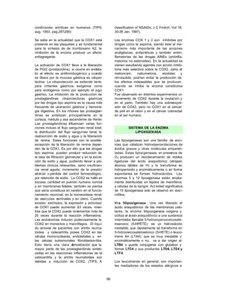 96
condiciones artríticas en humanos (TIPS,
aug. 1993, pag.287-290)
Se sabe en la actualidad que la COX1 está
presente en las plaquetas y es fundamental
para la síntesis de de tromboxano A2, la
inhibición de la enzima produce un efecto
antiagregante.
La activación de COX1 lleva a la liberación
de PGI2 (prostaciclina), si ocurre en endote-
lio el efecto es antitrombogénico y cuando
se libera por la mucosa gástrica es citopro-
tectiva. La citoprotección se extiende tanto
para irritantes gástricos exógenos como
para endógenos como por ejemplo el jugo
gástrico. La inhibición de la producción de
prostaglandinas citoprotectoras gástricas
por las drogas tipo aspirina es la causa más
frecuente de ulceración gástrica y hemorra-
gia digestiva. En los riñones las prostaglan-
dinas se sintetizan principalmente en la
corteza, médula y asa ascendente de Henle.
Las prostaglandinas i
nfluencian varias fun-
ciones incluso el flujo sanguíneo renal total,
la distribución del flujo sanguíneo renal, la
reabsorción de sodio y agua y la liberación
de renina. Estas funciones con la posible
excepción de la liberación de renina depen-
den de la COX1. Es por ello que las drogas
tipo aspirina, pueden producir reducción de
la tasa de filtración glomerular y en la excre-
ción de sodio y agua, pudiendo llevar a pro-
blemas clínicos relevantes, como insuficien-
cia renal aguda, incremento de la presión
arterial o pérdida del control farmacológico
por retención de sodio. La COX2 se halló en
escasa cantidad en pulmón humano normal
y en membranas fetales, también se piensa
que sería constituva en cerebro en el funcio-
namiento neuronal, en la homeostasis renal,
de vesículas seminales y en útero. Cuando
existen estímulos, la expresión y actividad
de COX1 puede aumentar 2
-3 veces, mien-
tras que la COX2 puede incrementar más de
20 veces durante la reacción inflamatoria.
Las endotoxinas inducen poderosamente la
COX2 en monocitos y macrófagos. El líqui-
do sinovial de pacientes con artritis reuma-
toidea y osteoartritis posee COX2 en las
células mononucleares, endoteliales y en
las células subsinoviales fibroblastos-like.
Esto daría una clara d
emostración que la
mayor parte de las prostaglandinas sinteti-
zadas en las reacciones inflamatorias de la
osteoartritis y la artritis reumatoidea son
debidas a inducción de COX2. (TIPS, A
classification of NSAIDs, J C Frolich, Vol 18,
30-38 Jan. 1997).
Las enzimas COX 1 y 2 son inhibidas por
drogas como la aspirina, siendo éste el me-
canismo más importante de las acciones
analgésicas, antipiréticas y también antiin-
flamatorias de las drogas AINEs (antiinfla-
matorios no esteroides). En la actualidad se
vienen estudiando agentes con acción inhibi-
toria más selectiva sobre la COX2, como el
meloxicam, nabumetona, etodolac y
nimesulida, podrían evitar la producción de
los efectos indeseables que se producen
cuando se inhibe la enzima constitutiva
COX1.
Fue observado en distintos experimentos un
incremento de COX2 durante la ovulación y
en el parto. También hay una sobreexpre-
sión de COX2, pero no COX1 en el cáncer
de piel en el ratón y en el cáncer colorectal
en el ser humano.
SISTEMA DE LA ENZIMA
LIPOXIGENASA
Las lipoxigenasas son una familia de enzi-
mas que catalizan hidroxiperoxidaciones de
ácidos grasos y otras moléculas emparen-
tadas. Estas lipoxigenasas, en presencia de
O2 producen un reordenamiento de dobles
ligaduras del ácido araquidónico (atrapan
átomos lábiles de H) y lo transforma en
hidroperóxido y enzimáticamente o en forma
espontanea se forman hidroxiácidos. Las
enzimas 5 y 12 lipoxigenasa están a
mplia-
mente distribuidas en tejidos de mamíferos
y células de la sangre. Act ividad significativa
de 15 lipoxigenasa solo se observó en eosi-
nófilos.
Vía 5
-lipoxigenasa : Una vez liberado el
ácido araquidónico de las membranas celu-
lares, la enzima 5
-lipoxigenasa oxigena y
cicliza al ácido araquidónico a una sustancia
intermedia llamada 5-hidroxi-peroxi-eicosate-
traenoico (5-HPETE), es un hidroxiácido
inestable, que rápidamente se transforma en
5-hidroxieicosatetraenoico (5-HETE) o leuco-
triene A4 (LTA4), que es muy inestable y
enzimáticamente o no, va a dar origen al
LTB4 o puede conjugarse con glutation y
formar LTC4 y sus productos LTD4, LTE4 y
LTF4.
Los leucotrienes en general, son importan-
tes mediadores de los estados alérgicos e
 
