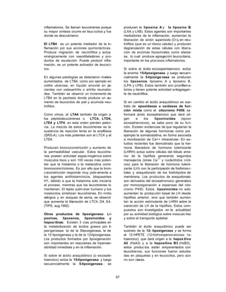 97
inflamatorios. Se llaman leucotrienes porque
su mayor síntesis ocurre en leuc ocitos y fue
donde se descubrieron.
El LTB4 es un potente mediador de la in-
flamación por sus acciones quimiotácticas.
Produce migración de neutrófilos y actúa
sinérgicamente con vasodilatadores y pro-
ductos de exudación. Puede producir infla-
mación, es un potente activador de leucoci-
tos.
En algunas patologías se detectaron niveles
aumentados de LTB4, como por ejemplo en
colitis ulcerosa, en líquido sinovial en p
a-
cientes con osteoartritis o artritis reumatoi-
dea. También se observó un incremento de
LTB4 en la psoriasis donde produce un au-
mento de leucocitos de piel y acumula neu-
trófilos.
Como vimos, el LTA4 también da origen a
los péptidoleucotrienes o LTC4, LTD4,
LTE4 y LTF4, en este orden pierden poten-
cia. La mezcla de estos leucotrienes es la
sustancia de reacción lenta en la anafilaxia
(SRS-A). Los más potentes son el LTC4 y el
LTD4.
Producen broncoconstricción y aumento de
la permeabilidad vascular. Estos leucotrie-
nes poseen actividad espas mogénica sobre
músculos lisos y son 100 veces más poten-
tes que la histamina o la metacolina como
broncocons trictores. Es por ello que la bron-
coconstricción responde muy pobr emente a
los agentes antihistamínicos, bloqueantes
H1, debido a que la histamina solo iniciaría
el proceso, mientras que los leucotrienes lo
mantienen. El tejido pulm onar humano y los
mastocitos sintetizan leucotrienes. En rinitis
alérgica y en ataques de asma, se observó
que aumenta la liberación de LTC4, D4, E4.
(TIPS, aug.1992)
Otros productos de lipoxigenasa: Li-
poxinas, lipoxenos, lipoxinoides y
hepox ilinas: Existen 3 vías principales en
la metabolización de ácidos grasos por li-
poxigenasas: la de la 5
-lipoxigenasa, la de
la 15 lipoxigenasa y la de la 12-lipoxigenasa.
Los productos formados por lipoxigenación
son importantes en reacciones de hipersen-
sibilidad inmediata y en la inflamación.
Si sobre el ácido araquidónico (o eicosate-
traenoico) actúa la 15-lipoxigenasa y luego
secuencialmente la 5-lipoxigenasa , se
producen la lipoxina A y la lipoxina B
,
(LXA y LXB). Estos agentes son importantes
mediadores de la inflamación, aumentan la
liberación de anión s
uperóxido (O-)2 en neu-
trófilos (que es un tóxico celular) y producen
degranulación de estas células con libera-
ción de enzimas lisosomales como elasta-
sa, lo cual produce agregación leucocitaria,
importante en los proc esos inflamatorios.
Si sobre el ácido eicosapentaenoico actúa
la enzima 15-lipoxigenasa y luego secuen-
cialmente la 5-lipoxige nasa se producen
los lipoxenos: lipoxeno A y lipoxeno B,
(LPA y LPB). Estos también son proinflama-
torios y tienen potente actividad antiagregan-
te de neutrófilos.
Si en cambio el ácido araquidónico es sus-
trato de epoxidasas u oxidasas de fun-
ción mixta como el citocromo P450, se
formará ácido eicosatrienoico que dará ori-
gen a los lipoxinoides (epoxi-
eicosatrienoicos), se sabe poco de su fun-
ción. Existen evidencias de que regularían la
liberación de algunas hormonas como por
ejemplo la somatostatina, en forma asociada
a movilización de Ca++ intracelular. En es-
tudios recientes fue demostrado que la hor-
mona liberadora de hormona luteinizante
(LHRH) actúa sobre células del lóbulo ante-
rior de la hipófisis generando segundos
mensajeros (iones Ca
++
y nucleótidos cícli-
cos) para la liberación de hormona luteini-
zante (LH) con la participación de fosfoinos i-
toles y araquidonato de los fosfolípidos de
membrana. Los productos de araquidonato
son derivados del eicosatrienoico generados
por monooxigenación a expensas del cito-
cromo P450. Estos lipoxinoides no solo
aumentan la producción basal de LH desde
hipófisis anterior, sino que también aumen-
tan la acción estimulante de LHRH sobre la
secreción de LH de la hipófisis. Estos com-
puestos son investigados en la actualidad
por su actividad biológica sobre músculo liso
y sobre el transporte epitelial.
También el ácido araquidónico puede ser
sustrato de la 12- lipoxigenasa y se forma
el 12-HPETE (12-hidroxi-peroxi-eicosa- te-
traenoico), que dará origen a la hepox ilina
A3 (HxA3) y a la hepoxilina B3 (HxB3),
estos produc tos están emparentados con
leucotrienos, sus funciones fueron estudia-
das en plaquetas y en leucocitos, pero aún
no son claras.
 