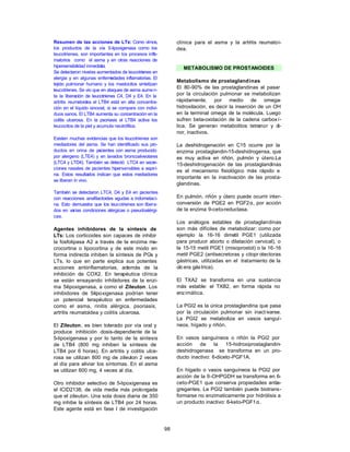 98
Resumen de las acciones de LTs: Como vimos,
los productos de la vía 5-lipoxigenasa como los
leucotrienes, son importantes en los procesos infl
a-
matorios como el asma y en otras reacciones de
hipersensibilidad inmediata.
Se detectaron niveles aumentados de leucotrienes en
alergia y en algunas enferm
edades inflamatorias. El
tejido pulmonar humano y los mastocitos sintetizan
leucotrienes. Se vio que en ataques de asma aumen-
ta la liberación de leucotrienes C4, D4 y E4. En la
artritis reum
atoidea el LTB4 está en alta concentra-
ción en el líquido sinovial, si se compara con indivi-
duos sanos. El LTB4 aumenta su concentración en la
colitis ulcerosa. En la psoriasis el LTB4 activa los
leucocitos de la piel y acumula neutrófilos.
Existen muchas evidencias que los leucotrienes son
mediadores del asma. Se han identificado sus pro-
ductos en orina de p
acientes con asma producido
por alergeno (LTE4) y en lavados broncoalveolares
(LTC4 y LTD4). También se detectó LTC4 en secre-
ciones nasales de p
acientes hipersensibles a aspiri-
na. Estos resultados indican que estos mediadores
se liberan in vivo.
También se detectaron LTC4, D4 y E4 en p
acientes
con reacciones anafilactoides agudas a indometaci-
na. Esto demuestra que los leucotrienes son libera-
dos en varias condiciones alérgicas o pseudoalérgi-
cas.
Agentes inhibidores de la síntesis de
LTs: Los corticoides son capaces de inhibir
la fosfolipasa A2 a través de la enzima ma-
crocortina o lipocortina y de este modo en
forma indirecta inhiben la síntesis de PGs y
LTs, lo que en parte explica sus potentes
acciones antiinflamatorias, además de la
inhibición de COX2. En terapéutica clínica
se están ensayando inhibidores de la enzi-
ma 5-lipoxigenasa, a como el Zileuton. Los
inhibidores de 5-lipoxigenasa podrían tener
un potencial terapéutico en enfermedades
como el asma, rinitis alérgica, psoriasis,
artritis reumatoidea y colitis ulcerosa.
El Zileuton, es bien tolerado por vía oral y
produce inhibición dosis-dependiente de la
5-lipoxigenasa y por lo tanto de la síntesis
de LTB4 (800 mg inhiben la síntesis de
LTB4 por 6 horas). En artritis y colitis ulce-
rosa se utilizan 800 mg de zileuton 2 veces
al día para aliviar los síntomas. En el asma
se utilizan 600 mg, 4 veces al día.
Otro inhibidor selectivo de 5-lipoxigenasa es
el ICID2138, de vida media más prolongada
que el zileuton. Una sola dosis diaria de 350
mg inhibe la síntesis de LTB4 por 24 horas.
Este agente está en fase I de investigación
clínica para el asma y la artritis reumatoi-
dea.
METABOLISMO DE PROSTANOIDES
Metabolismo de prostaglandinas
El 80-90% de las prostaglandinas al pasar
por la circulación pulmonar se metabolizan
rápidamente, por medio de omega-
hidroxilación, es decir la inserción de un OH
en la terminal omega de la molécula. Luego
sufren beta-oxidación de la cadena carbox í-
lica. Se generan metabolitos tetranor y di-
nor, inactivos.
La deshidrogenación en C15 ocurre por la
enzima prostaglandin-15-deshidrogensa, que
es muy activa en riñón, pulmón y útero.La
15-deshidrogenación de las prostaglandinas
es el mecanismo fisiológico más rápido e
importante en la inactivación de las prosta-
glandinas.
En pulmón, riñón y útero puede ocurrir inter-
conversión de PGE2 en PGF2α, por acción
de la enzima 9-ceto-reductasa.
Los análogos estables de prostaglandinas
son más difíciles de metabolizar: como por
ejemplo la 16-16 dimetil PGE1 (utilizada
para producir aborto o dilatación cervical), o
la 15-15 metil PGE1 (misoprostol) o la 16-16
metil PGE2 (antisecretoras y citopr otectoras
gástricas, utilizadas en el tratamiento de la
úlcera gástrica).
El TXA2 se transforma en una sustancia
más estable: el TXB2, en forma rápida no
enzimática.
La PGI2 es la única prostaglandina que pasa
por la circulación pulmonar sin inact ivarse.
La PGI2 se metaboliza en vasos sanguí-
neos, hígado y riñón.
En vasos sanguíneos o riñón la PGI2 por
acción de la 15-hidroxiprostaglandin-
deshidrogenasa se transforma en un pro-
ducto inactivo: 6-diceto-PGF1A.
En hígado o vasos sanguíneos la PGI2 por
acción de la 9-OHPGDH se transforma en 6-
ceto-PGE1 que conserva propiedades antia-
gregantes. La PGI2 también puede biotrans-
formarse no enzimaticamente por hidrólisis a
un producto inactivo: 6-keto-PGF1α.
 