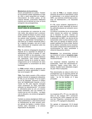 99
Metabolismo de leucotrienes
Ocurre principalmente en pulmón. También
los leucotrienes pueden degradarse en híga-
do, riñón y vasos sanguíneos por omega y
beta-oxidación de ácidos grasos, en las
cadenas laterales, produciendo metabolitos
inactivos que se eliminan por orina, en forma
semejante a las prostaglandinas.
MECANISMO DE ACCION.
RECEPTORES DE EICOSANOIDES
Los eicosanoides son sustancias de corta
vida media, alta potencia local y producen
amplia variedad de efectos al unirse a recep-
tores celulares específicos. Estos r
ecepto-
res parecen estar enlazados a proteína G,
aunque su especificidad farmacológica no
está dada por un efector intracelular partic u-
lar o segundo mensajero, sino por la canti-
dad y distribución de receptores sobre dis-
tintos tipos celulares.
PGI2: Su potencia antiagregante plaquetaria
depende de su capacidad de estimular la
adenilciclasa al unirse al receptor IP, esto
aumenta el AMPc en las plaquetas y mús-
culo liso vascular, el cual activa proteinkina-
sas específicas. Esta kinasas fosforilan
proteinas internas de la bomba de calcio,
antagonizando así la movilización de calcio
y disminuyendo la concentración de calcio
intracelular.
La PGD2 también inhibe la agregación pla-
quetaria por activar adenilciclasa, e interac-
tuar con el receptor DP.
TXA2: Tiene efecto opuesto a PGI2, produce
potente inducción de agregación plaquetaria.
El TXA2 se une al receptor TP en la superf i-
cie de las plaquetas, activando el metabo-
lismo del fosfatidilinositol, llevando a la for-
mación de IP3, este segundo mensajero
causa movilización de calcio intrac elular,
activación de calmodulinas-Ca
++
. El comple-
jo calmodulina-calcio se une a la miosina-
kinasa activándola, para que fosforile a la
miosina que se une a la actina, se degra-
nula la plaqueta y se produce la agregación
plaquetaria.
También se produce diacilglicerol (DAG) que
activa proteinkinasa C, esta enzima promue-
ve fosforilaciones de otras enzimas como
por ejemplo las ligadas a canales iónicos,
moviliza calcio intracelular y se produce
degranulación de plaquetas.
La unión de PGE2 a su receptor produce
activación de proteína G estimulatoria, activa
la adenilciclasa y se produce aumento de
AMPc, que estimula proteinkinasas produc-
toras de fosforilaciones y de respuestas
biológicas.
El LTB4 causa activación, degranulación y
generación de anión superóxido de leucoci-
tos polimorfonucleares por activación secun-
daria de IP3.
Los efectos contráctiles de los eicosanoides
sobre músculo liso podrían ser mediados
por la liberación de calcio, mientras sus
efectos relajantes pueden ser mediados por
la generación de AMPc. Los efe ctos de los
eicosanoides sobre muchos sistemas corpo-
rales como por ejemplo el sistema inmune,
pueden explicarse en forma similar. Muchos
de los efectos contráctiles de los eicosanoi-
des pueden antagonizarse disminuyendo las
concentraciones de calcio extracelular o
utilizando bloqueantes cálcicos.
Receptores: Los eicosanoides producen
sus acciones al unirse a receptores espe-
cíficos, como ocurre con las hormonas y
neurotransmisores.
Los receptores celulares específicos de
prostanoides fueron bien demostrados en:
adipocitos, hígado, cuerpo lúteo, útero y
arterias. También fueron detectados recepto-
res para TXA2 en plaquetas.
Para denominarlos se coloca la letra de la
prostaglandina que e
s agonista potente del
mismo (ej. E o F2α) y la letra P (de prosta-
noide), se los ha dividido en 5 tipos
principales:
DP= receptor de PGD2
FP= receptor de PGF2α
EP= receptor de PGE2
TP= receptor de TXA2
IP= receptor de PGI2
Los receptores EP y TP a su vez están divi-
didos en dos suptipos: EP1= contracción
del músculo liso y EP2= relajación del mús-
culo liso; TPgamma= contracción del mús-
culo liso y TPα (agregación plaquetaria).
Por ejemplo el misoprostol (15-15 dimetil
PGE1) es un potente agonista del rec eptor
EP.
 