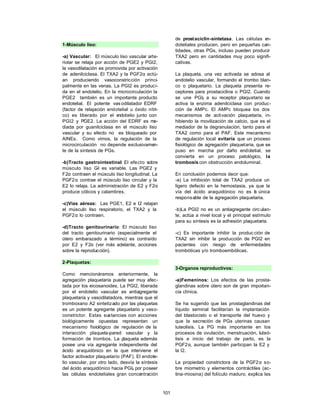 101
1-Músculo liso:
-a) Vascular: El músculo liso vascular arte-
riolar se relaja por acción de PGE2 y PGI2,
la vasodilatación es promovida por activación
de adenilciclasa. El TXA2 y la PGF2α actú-
an produciendo vasoconstricción princi-
palmente en las venas. La PGI2 es produci-
da en el endotelio. En la microcirculación la
PGE2 también es un importante producto
endotelial. El potente vas odilatador EDRF
(factor de relajación endotelial u óxido nítri-
co) es liberado por el e
ndotelio junto con
PGI2 y PGE2. La acción del EDRF es me-
diada por guanilciclasa en el músculo liso
vascular y su efecto no es bloqueado por
AINEs. Como vimos, la regulación de la
microcirculación no depende exclusivamen-
te de la síntesis de PGs.
-b)Tracto gastrointestinal: El efecto sobre
músculo liso G
-I es variable. Las PGE2 y
F2α contraen el músculo liso longitudinal. La
PGF2α contrae el músculo liso circular y la
E2 lo relaja. La administración de E2 y F2α
produce cólicos y calambres.
-c)Vías aéreas: Las PGE1, E2 e I2 relajan
el músculo liso respiratorio, el TXA2 y la
PGF2α lo contraen.
-d)Tracto genitourinario: El músculo liso
del tracto genitourinario (especialmente el
útero embarazado a término) es contraído
por E2 y F2α (ver más adelante, acciones
sobre la reproducción).
2-Plaquetas:
Como mencionáramos anteriormente, la
agregación plaquetaria puede ser muy afec-
tada por los eicosanoides. La PGI2, liberada
por el endotelio vascular es antiagregante
plaquetaria y vasodilatadora, mientras que el
tromboxano A2 sintetizado por las plaquetas
es un potente agregante plaquetario y vaso-
constrictor. Estas sustancias con acciones
biológicamente opuestas representan un
mecanismo fisiológico de regulación de la
interacción plaqueta-pared vascular y la
formación de trombos. La plaqueta además
posee una vía agregante independiente del
ácido araquidónico en la que interviene el
factor activador plaquetario (PAF). El endote-
lio vascular, por otro lado, desvía la síntesis
del ácido araquidónico hacia PGI2 por poseer
las células endoteliales gran concentración
de prostaciclin-sintetasa. Las células e
n-
doteliales producen, pero en pequeñas can-
tidades, otras PGs, incluso pueden producir
TXA2 pero en cantidades muy poco signifi-
cativas.
La plaqueta, una vez activada se adosa al
endotelio vascular, formando el trombo blan-
co o plaquetario. La plaqueta presenta re-
ceptores para prostaciclina o PGI2. Cuando
se une PGI2 a su receptor plaquetario se
activa la enzima adenilciclasa con produc-
ción de AMPc. El AMPc bloquea los dos
mecanismos de activación plaquetaria, in-
hibiendo la movilización de calcio, que es el
mediador de la degranulación, tanto para el
TXA2 como para el PAF. Este mecanismo
de regulación local evitaría que un proceso
fisiológico de agregación plaquetaria, que se
puso en marcha por daño endotelial, se
convierta en un proceso patológico, la
trombosis con obstrucción endoluminal.
En conclusión podemos decir que:
-a) La inhibición total de TXA2 produce un
ligero defecto en la hemostasia, ya que la
vía del ácido araquidónico no es l
a única
responsable de la agregación plaquetaria.
-b)La PGI2 no es un antiagregante circ ulan-
te, actúa a nivel local y el principal estímulo
para su síntesis es la adhesión plaquetaria.
-c) Es importante inhibir la produc ción de
TXA2 sin inhibir la producción de PGI2 en
pacientes con riesgo de enfermedades
trombóticas y/o tromboembólicas.
3-Organos reproductivos:
-a)Femeninos: Los efectos de las prosta-
glandinas sobre útero son de gran importan-
cia clínica.
Se ha sugerido que las prostaglandinas del
líquido seminal facilitarían la implantación
del blastocisto o el transporte del huevo y
que la secreción de PGs uterinas causan
luteolisis. La PG más importante en los
procesos de ovulación, menstruación, luteó-
lisis e inicio del trabajo de parto, es la
PGF2α, aunque también participan la E2 y
la I2.
La propiedad constrictora de la PGF2α so-
bre miometrio y elementos contráctiles (ac-
tina-miosina) del folículo maduro, explica las
 