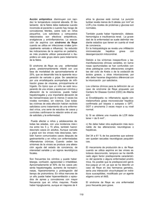 119
Acción antipiretica: disminuyen con rapi-
dez la temperatura corporal elevada. El tra-
tamiento de la fiebre debe realizarse cuando
incomoda al paciente o cuando hay riesgo de
convulsiones febriles, sobre todo en niños
pequeños. Los salicilatos y compuestos
relacionados son efectivos antipiréticos,
analgésicos y antiinflamatorios. La asocia-
ción de aspirina con síndrome de Reye
cuando se utiliza en infecciones virales (prin-
cipalmente varicela e influenza) ha reducido
las indicaciones de la aspirina en pediatría,
es más prudente utilizar paracetamol o ibu-
profeno en este grupo etario para tratamiento
de la fiebre.
El síndrome de Reye es una enfermedad
grave, predominantemente infantil con una
tasa de mortalidad de aproximadamente el
25%, que se desarrolla tras la aparente recu-
peración de varicela o gripe. Se caracteriza
por una encefalopatía acompañada de infil-
tración grasa de vísceras, principalmente el
hígado. Es típico que un niño se esté recu-
perando de una virosis y aparezcan vómitos y
alteración de la conciencia, puede haber
hepatomegalia y una importante elevación de
las transaminasas (por lo menos 3 veces los
niveles normales), sin ictericia. Casi todas
las víctimas de esta afección habían recibido
salicilatos como tratamiento de una enferme-
dad vírica, una serie de estudios de casos y
controles confirmaron la relación entre el uso
de salicilato y la enfermedad.
Puede afectar a niños y adolescentes de
todas las edades, con una incidencia máx i-
ma entre los 5 y 15 años, también fueron
descripto casos en adultos. Aunque varicela
y gripe son los virosis más descriptas, tam-
bién fueron comunicados casos después de
gastroenteritis y en niños con enfermedades
inflamatorias crónicas. Cuando ceden los
síntomas de la virosis se produce una altera-
ción aguda del estado de conciencia, de
intensidad variable y sin signos neurológicos
focales.
Son frecuentes los vómitos y puede haber
letargia, confusión, agresividad o irritabilidad.
Aproximadamente el 50% de los casos pre-
senta hepatomegalia, aumento de transami-
nasas, hiperamoniemia y prolongación del
tiempo de protrombina. En niños menores de
un año puede haber hiperventilación o episo-
dios de apnea y convulsiones con mayor
frecuencia que en niños mayores. Puede
haber hipoglucemia, aunque en mayores de 4
años la glucosa está normal. La punción
lumbar revela menos de 8 células por mm3
en
LCR y los niveles de proteínas y glucosa son
normales.
También puede haber hipotensión, diátesis
hemorrágica e insuficiencia renal. La grave-
dad de la enfermedad se suele delimitar me-
diante estadíos que tienen en cuenta el nivel
de conciencia.
En la histopatología se revela una infiltración
microvesicular hepática grave con
desorganización mitocondrial.
Debido a los síntomas inespecíficos y las
manifestaciones clínicas variables, en nume-
rosas oportunidades se han confundido con
otras patologías como alteraciones congéni-
tas del ciclo de Krebs o de la oxidación de
ácidos grasos, u otras intoxicaciones; por
ello debe hacerse diagnóstico diferencial con
la intoxicación por salicilatos.
Los criterios clínicos para la definición de un
caso de síndrome de Reye propuesto por
Centers for Disease Control (CDC) de Atlanta
son:
a) Encefalopatía no inflamatoria aguda con
metamorfosis grasa microvesicular hepática
confirmada por biopsia o autopsia o GPT,
GOT o amonemia 3 veces mayor a su nivel
normal.
b) Si se obtiene una muestra de LCR debe
tener < de 8 mm3
.
c) No debe haber otra explicación más razo-
nable de las alteraciones neurológicas o
hepáticas.
Del 34 a 61 % de los pacientes que sobrevi-
ven quedan secuelas neurológicas psiquiátri-
cas.
El mecanismo de producción de s. de Reye
cuando se utiliza aspirina en las virosis es
todavia desconocido, tampoco se ha identifi-
cado algún factor predisponente característi-
co del apciente o alguna enfermedad prodró-
mica. Es posible que la predisposición gené-
tica juegue un rol, ya que se ha descrito un
caso de Reye en dos hermanos gemelos,
sería una interacción virus-huésped en indivi-
duos susceptibles, modificado por un agente
xógeno como el AAS.
El síndrome de Reye es una enfermedad
poco frecuente pero grave.
 