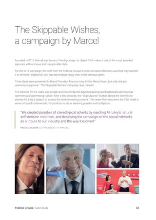 Publicis Groupe/ Case Study 03
Founded in 2010, Marcel was borne of the digital age. Its digital DNA makes it one of the most awarded
agencies with a unique and recognizable style.
For the 2016 campaign, the brief from the Publicis Groupe’s communication directors was that they wanted
it to be more “traditional” and less technology heavy than in the previous years.
Three ideas were presented to Board President Maurice Lévy by the Marcel team, but only one got
unanimous approval. “The Skippable Wishes” campaign was created.
The concept for the video was simple and inspired by the digital (skipping) and traditional (stereotypical
commercials) advertising culture. After a few seconds, the “Skip Maurice” Button allows the listeners to
shorten Mr Lévy’s speech to access the next interesting content. The viewer then discovers the CEO inside a
series of spoof commercials, for products such as washing powder and toothpaste.
“We created parodies of stereotypical adverts by injecting Mr Lévy’s natural
self-derision into them, and deploying the campaign on the social networks
as a tribute to our industry and the way it evolved.”
PASCAL NESSIM, CO-PRESIDENT AT MARCEL
The Skippable Wishes,
a campaign by Marcel
 