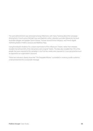 Publicis Groupe/ Case Study	 08
The same phenomenon was witnessed among influencers, with many Tweeting about the campaign.
Among them, French actors Michaël Youn and Baptiste Lorber, Liberation journalist Alexandre Hervaud,
Australian blogger and speaker Darren Rowse, Tunisian activist Amira Yahyaoui, and French digital
marketing leaders Fréderic Cavazza and Matthieu Flaig.
Using Brandwatch Analytics for a closer examination of the influencers Tweets’ rather than retweets
revealed that almost 60% of the interactions were original Tweets. The data also revealed that 70% of the
people that were exposed to the campaign in the first two weeks were exposed to it via a personal account
as opposed to an organization’s account.
These two indicators clearly show that “The Skippable Wishes” succeeded in involving a wider audience,
a real achievement for a corporate message.
 