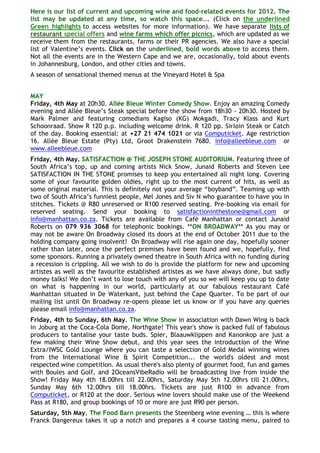 Here is our list of current and upcoming wine and food-related events for 2012. The
list may be updated at any time, so watch this space…. (Click on the underlined
Green highlights to access websites for more information). We have separate lists of
restaurant special offers and wine farms which offer picnics, which are updated as we
receive them from the restaurants, farms or their PR agencies. We also have a special
list of Valentine‘s events. Click on the underlined, bold words above to access them.
Not all the events are in the Western Cape and we are, occasionally, told about events
in Johannesburg, London, and other cities and towns.
A season of sensational themed menus at the Vineyard Hotel & Spa


MAY
Friday, 4th May at 20h30. Allée Bleue Winter Comedy Show. Enjoy an amazing Comedy
evening and Allée Bleue‘s Steak special before the show from 18h30 - 20h30. Hosted by
Mark Palmer and featuring comedians Kagiso (KG) Mokgadi, Tracy Klass and Kurt
Schoonraad. Show R 120 p.p. including welcome drink. R 120 pp. Sirloin Steak or Catch
of the day. Booking essential: at +27 21 474 1021 or via Computicket. Age restriction
16. Allée Bleue Estate (Pty) Ltd, Groot Drakenstein 7680. info@alleebleue.com or
www.alleebleue.com
Friday, 4th May. SATISFACTION @ THE JOSEPH STONE AUDITORIUM. Featuring three of
South Africa‘s top, up and coming artists Nick Snow, Junaid Roberts and Steven Lee
SATISFACTION IN THE STONE promises to keep you entertained all night long. Covering
some of your favourite golden oldies, right up to the most current of hits, as well as
some original material. This is definitely not your average ―boyband‖. Teaming up with
two of South Africa‘s funniest people, Mel Jones and Siv N who guarantee to have you in
stitches. Tickets @ R80 unreserved or R100 reserved seating. Pre-booking via email for
reserved seating. Send your booking to satisfactioninthestone@gmail.com or
info@manhattan.co.za. Tickets are available from Café Manhattan or contact Junaid
Roberts on 079 936 3068 for telephonic bookings. **ON BROADWAY** As you may or
may not be aware On Broadway closed its doors at the end of October 2011 due to the
holding company going insolvent! On Broadway will rise again one day, hopefully sooner
rather than later, once the perfect premises have been found and we, hopefully, find
some sponsors. Running a privately owned theatre in South Africa with no funding during
a recession is crippling. All we wish to do is provide the platform for new and upcoming
artistes as well as the favourite established artistes as we have always done, but sadly
money talks! We don‘t want to lose touch with any of you so we will keep you up to date
on what is happening in our world, particularly at our fabulous restaurant Café
Manhattan situated in De Waterkant, just behind the Cape Quarter. To be part of our
mailing list until On Broadway re-opens please let us know or if you have any queries
please email info@manhattan.co.za.
Friday, 4th to Sunday, 6th May. The Wine Show in association with Dawn Wing is back
in Joburg at the Coca-Cola Dome, Northgate! This year's show is packed full of fabulous
producers to tantalise your taste buds. Spier, Blaauwklippen and Kanonkop are just a
few making their Wine Show debut, and this year sees the introduction of the Wine
Extra/IWSC Gold Lounge where you can taste a selection of Gold Medal winning wines
from the International Wine & Spirit Competition... the world's oldest and most
respected wine competition. As usual there's also plenty of gourmet food, fun and games
with Boules and Golf, and 2OceansVibeRadio will be broadcasting live from inside the
Show! Friday May 4th 18.00hrs till 22.00hrs, Saturday May 5th 12.00hrs till 21.00hrs,
Sunday May 6th 12.00hrs till 18.00hrs. Tickets are just R100 in advance from
Computicket, or R120 at the door. Serious wine lovers should make use of the Weekend
Pass at R180, and group bookings of 10 or more are just R90 per person.
Saturday, 5th May, The Food Barn presents the Steenberg wine evening … this is where
Franck Dangereux takes it up a notch and prepares a 4 course tasting menu, paired to
 