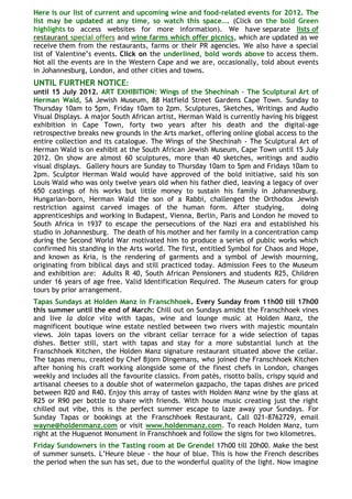 Here is our list of current and upcoming wine and food-related events for 2012. The
list may be updated at any time, so watch this space…. (Click on the bold Green
highlights to access websites for more information). We have separate lists of
restaurant special offers and wine farms which offer picnics, which are updated as we
receive them from the restaurants, farms or their PR agencies. We also have a special
list of Valentine‟s events. Click on the underlined, bold words above to access them.
Not all the events are in the Western Cape and we are, occasionally, told about events
in Johannesburg, London, and other cities and towns.
UNTIL FURTHER NOTICE:
until 15 July 2012. ART EXHIBITION: Wings of the Shechinah - The Sculptural Art of
Herman Wald, SA Jewish Museum, 88 Hatfield Street Gardens Cape Town. Sunday to
Thursday 10am to 5pm, Friday 10am to 2pm. Sculptures, Sketches, Writings and Audio
Visual Displays. A major South African artist, Herman Wald is currently having his biggest
exhibition in Cape Town, forty two years after his death and the digital-age
retrospective breaks new grounds in the Arts market, offering online global access to the
entire collection and its catalogue. The Wings of the Shechinah - The Sculptural Art of
Herman Wald is on exhibit at the South African Jewish Museum, Cape Town until 15 July
2012. On show are almost 60 sculptures, more than 40 sketches, writings and audio
visual displays. Gallery hours are Sunday to Thursday 10am to 5pm and Fridays 10am to
2pm. Sculptor Herman Wald would have approved of the bold initiative, said his son
Louis Wald who was only twelve years old when his father died, leaving a legacy of over
650 castings of his works but little money to sustain his family in Johannesburg.
Hungarian-born, Herman Wald the son of a Rabbi, challenged the Orthodox Jewish
restriction against carved images of the human form. After studying,                 doing
apprenticeships and working in Budapest, Vienna, Berlin, Paris and London he moved to
South Africa in 1937 to escape the persecutions of the Nazi era and established his
studio in Johannesburg. The death of his mother and her family in a concentration camp
during the Second World War motivated him to produce a series of public works which
confirmed his standing in the Arts world. The first, entitled Symbol for Chaos and Hope,
and known as Kria, is the rendering of garments and a symbol of Jewish mourning,
originating from biblical days and still practiced today. Admission Fees to the Museum
and exhibition are: Adults R 40, South African Pensioners and students R25, Children
under 16 years of age free. Valid Identification Required. The Museum caters for group
tours by prior arrangement.
Tapas Sundays at Holden Manz in Franschhoek. Every Sunday from 11h00 till 17h00
this summer until the end of March: Chill out on Sundays amidst the Franschhoek vines
and live la dolce vita with tapas, wine and lounge music at Holden Manz, the
magnificent boutique wine estate nestled between two rivers with majestic mountain
views. Join tapas lovers on the vibrant cellar terrace for a wide selection of tapas
dishes. Better still, start with tapas and stay for a more substantial lunch at the
Franschhoek Kitchen, the Holden Manz signature restaurant situated above the cellar.
The tapas menu, created by Chef Bjorn Dingemans, who joined the Franschhoek Kitchen
after honing his craft working alongside some of the finest chefs in London, changes
weekly and includes all the favourite classics. From patés, risotto balls, crispy squid and
artisanal cheeses to a double shot of watermelon gazpacho, the tapas dishes are priced
between R20 and R40. Enjoy this array of tastes with Holden Manz wine by the glass at
R25 or R90 per bottle to share with friends. With house music creating just the right
chilled out vibe, this is the perfect summer escape to laze away your Sundays. For
Sunday Tapas or bookings at the Franschhoek Restaurant, Call 021-8762729, email
wayne@holdenmanz.com or visit www.holdenmanz.com. To reach Holden Manz, turn
right at the Huguenot Monument in Franschhoek and follow the signs for two kilometres.
Friday Sundowners in the Tasting room at De Grendel 17h00 till 20h00. Make the best
of summer sunsets. L‟Heure bleue - the hour of blue. This is how the French describes
the period when the sun has set, due to the wonderful quality of the light. Now imagine
 