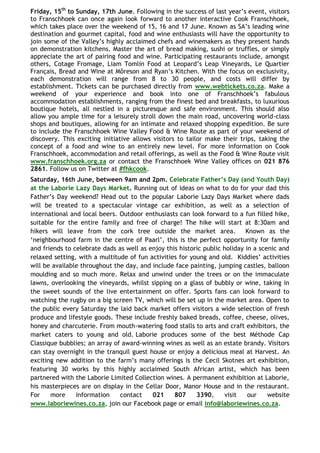 Friday, 15th to Sunday, 17th June. Following in the success of last year‟s event, visitors
to Franschhoek can once again look forward to another interactive Cook Franschhoek,
which takes place over the weekend of 15, 16 and 17 June. Known as SA‟s leading wine
destination and gourmet capital, food and wine enthusiasts will have the opportunity to
join some of the Valley‟s highly acclaimed chefs and winemakers as they present hands
on demonstration kitchens. Master the art of bread making, sushi or truffles, or simply
appreciate the art of pairing food and wine. Participating restaurants include, amongst
others, Cotage Fromage, Liam Tomlin Food at Leopard‟s Leap Vineyards, Le Quartier
Français, Bread and Wine at Môreson and Ryan‟s Kitchen. With the focus on exclusivity,
each demonstration will range from 8 to 30 people, and costs will differ by
establishment. Tickets can be purchased directly from www.webtickets.co.za. Make a
weekend of your experience and book into one of Franschhoek‟s fabulous
accommodation establishments, ranging from the finest bed and breakfasts, to luxurious
boutique hotels, all nestled in a picturesque and safe environment. This should also
allow you ample time for a leisurely stroll down the main road, uncovering world-class
shops and boutiques, allowing for an intimate and relaxed shopping expedition. Be sure
to include the Franschhoek Wine Valley Food & Wine Route as part of your weekend of
discovery. This exciting initiative allows visitors to tailor make their trips, taking the
concept of a food and wine to an entirely new level. For more information on Cook
Franschhoek, accommodation and retail offerings, as well as the Food & Wine Route visit
www.franschhoek.org.za or contact the Franschhoek Wine Valley offices on 021 876
2861. Follow us on Twitter at #fhkcook.
Saturday, 16th June, between 9am and 2pm. Celebrate Father‟s Day (and Youth Day)
at the Laborie Lazy Days Market. Running out of ideas on what to do for your dad this
Father‟s Day weekend? Head out to the popular Laborie Lazy Days Market where dads
will be treated to a spectacular vintage car exhibition, as well as a selection of
international and local beers. Outdoor enthusiasts can look forward to a fun filled hike,
suitable for the entire family and free of charge! The hike will start at 8:30am and
hikers will leave from the cork tree outside the market area.               Known as the
„neighbourhood farm in the centre of Paarl‟, this is the perfect opportunity for family
and friends to celebrate dads as well as enjoy this historic public holiday in a scenic and
relaxed setting, with a multitude of fun activities for young and old. Kiddies‟ activities
will be available throughout the day, and include face painting, jumping castles, balloon
moulding and so much more. Relax and unwind under the trees or on the immaculate
lawns, overlooking the vineyards, whilst sipping on a glass of bubbly or wine, taking in
the sweet sounds of the live entertainment on offer. Sports fans can look forward to
watching the rugby on a big screen TV, which will be set up in the market area. Open to
the public every Saturday the laid back market offers visitors a wide selection of fresh
produce and lifestyle goods. These include freshly baked breads, coffee, cheese, olives,
honey and charcuterie. From mouth-watering food stalls to arts and craft exhibitors, the
market caters to young and old. Laborie produces some of the best Méthode Cap
Classique bubblies; an array of award-winning wines as well as an estate brandy. Visitors
can stay overnight in the tranquil guest house or enjoy a delicious meal at Harvest. An
exciting new addition to the farm‟s many offerings is the Cecil Skotnes art exhibition,
featuring 30 works by this highly acclaimed South African artist, which has been
partnered with the Laborie Limited Collection wines. A permanent exhibition at Laborie,
his masterpieces are on display in the Cellar Door, Manor House and in the restaurant.
For    more     information    contact    021     807     3390,     visit    our    website
www.laboriewines.co.za, join our Facebook page or email info@laboriewines.co.za.
 