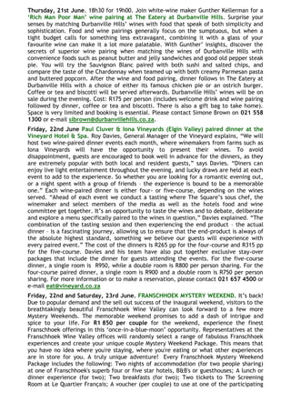 Thursday, 21st June. 18h30 for 19h00. Join white-wine maker Gunther Kellerman for a
„Rich Man Poor Man‟ wine pairing at The Eatery at Durbanville Hills. Surprise your
senses by matching Durbanville Hills‟ wines with food that speak of both simplicity and
sophistication. Food and wine pairings generally focus on the sumptuous, but when a
tight budget calls for something less extravagant, combining it with a glass of your
favourite wine can make it a lot more palatable. With Gunther‟ insights, discover the
secrets of superior wine pairing when matching the wines of Durbanville Hills with
convenience foods such as peanut butter and jelly sandwiches and good old pepper steak
pie. You will try the Sauvignon Blanc paired with both sushi and salted chips, and
compare the taste of the Chardonnay when teamed up with both creamy Parmesan pasta
and buttered popcorn. After the wine and food pairing, dinner follows in The Eatery at
Durbanville Hills with a choice of either its famous chicken pie or an ostrich burger.
Coffee or tea and biscotti will be served afterwards. Durbanville Hills‟ wines will be on
sale during the evening. Cost: R175 per person (includes welcome drink and wine pairing
followed by dinner, coffee or tea and biscotti. There is also a gift bag to take home).
Space is very limited and booking is essential. Please contact Simone Brown on 021 558
1300 or e-mail sibrown@durbanvillehills.co.za.
Friday, 22nd June Paul Cluver & Iona Vineyards (Elgin Valley) paired dinner at the
Vineyard Hotel & Spa. Roy Davies, General Manager of the Vineyard explains, “We will
host two wine-paired dinner events each month, where winemakers from farms such as
Iona Vineyards will have the opportunity to present their wines. To avoid
disappointment, guests are encouraged to book well in advance for the dinners, as they
are extremely popular with both local and resident guests,” says Davies. “Diners can
enjoy live light entertainment throughout the evening, and lucky draws are held at each
event to add to the experience. So whether you are looking for a romantic evening out,
or a night spent with a group of friends – the experience is bound to be a memorable
one.” Each wine-paired dinner is either four- or five-course, depending on the wines
served. “Ahead of each event we conduct a tasting where The Square‟s sous chef, the
winemaker and select members of the media as well as the hotels food and wine
committee get together. It‟s an opportunity to taste the wines and to debate, deliberate
and explore a menu specifically paired to the wines in question,” Davies explained. “The
combination of the tasting session and then experiencing the end product – the actual
dinner – is a fascinating journey, allowing us to ensure that the end-product is always of
the absolute highest standard, something we believe our guests will experience with
every paired event.” The cost of the dinners is R265 pp for the four-course and R315 pp
for the five-course. Davies and his team have also put together exclusive stay-over
packages that include the dinner for guests attending the events. For the five-course
dinner, a single room is R950, while a double room is R800 per person sharing. For the
four-course paired dinner, a single room is R900 and a double room is R750 per person
sharing. For more information or to make a reservation, please contact 021 657 4500 or
e-mail eat@vineyard.co.za
Friday, 22nd and Saturday, 23rd June. FRANSCHHOEK MYSTERY WEEKEND. It‟s back!
Due to popular demand and the sell out success of the inaugural weekend, visitors to the
breathtakingly beautiful Franschhoek Wine Valley can look forward to a few more
Mystery Weekends. The memorable weekend promises to add a dash of intrigue and
spice to your life. For R1 850 per couple for the weekend, experience the finest
Franschhoek offerings in this „once-in-a-blue-moon‟ opportunity. Representatives at the
Franschhoek Wine Valley offices will randomly select a range of fabulous Franschhoek
experiences and create your unique couple Mystery Weekend Package. This means that
you have no idea where you're staying, where you're eating or what other experiences
are in store for you. A truly unique adventure! Every Franschhoek Mystery Weekend
Package includes the following: Two nights of accommodation (for two people sharing)
at one of Franschhoek's superb four or five star hotels, B&B's or guesthouses; A lunch or
dinner experience (for two); Two breakfasts (for two); Two tickets to The Screening
Room at Le Quartier Français; A voucher (per couple) to use at one of the participating
 