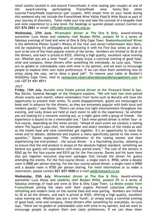 retail outlets located in and around Franschhoek; A wine tasting (per couple) at one of
the     award-winning      participating   Franschhoek     wine    farms; One     other
surprise Franschhoek experience (per couple). With ample time on your hands during
this weekend why not include the Franschhoek Wine Valley Food & Wine Route as part of
your journey of discovery. Tailor-make your trip and take the concept of a bespoke food
and wine experience to a new level. For bookings or queries please contact Carmen on
021 876 2861 or email: office@franschhoek.org.za.
Wednesday, 27th June. Winemaker dinner at The One & Only. Award-winning
sommelier Luvo Ntezo and celebrity chef Reuben Riffel, present #4 in a series of
fabulous evenings of food and wine at One & Only Cape Town. Boekenhoutskloof Wines
is the definitive Platter Guide‟s Winery of the Year and owner/cellarmaster Marc Kent,
will be explaining his philosophy and illustrating it with his Five Star wines at what is
sure to be one of the most popular events of the series. Numbers are limited to 30 at all
the dinners, and each is priced at R325, offering a high quality, excellent value evening
out. Whether you are a wine „fundi‟, or simply enjoy a convivial evening of good food,
wine and company, these dinners offer something for everybody. As Luvo says, “there
are no golden or unbreakable rules with wine in my opinion, and we want to encourage
people to explore their own taste preferences. If we can show them something new to
enjoy along the way, we‟ve done a good job”. To reserve your table at Reuben‟s
One&Only Cape Town, mail to restaurant.reservations@oneandonlycapetown.com or
call +27 21 431 4511
JULY
Friday, 13th July. Muratie wine Estate paired dinner at the Vineyard Hotel & Spa.
Roy Davies, General Manager of the Vineyard explains, “We will host two wine-paired
dinner events each month, where winemakers from farms such as Muratie will have the
opportunity to present their wines. To avoid disappointment, guests are encouraged to
book well in advance for the dinners, as they are extremely popular with both local and
resident guests,” says Davies. “Diners can enjoy live light entertainment throughout the
evening, and lucky draws are held at each event to add to the experience. So whether
you are looking for a romantic evening out, or a night spent with a group of friends – the
experience is bound to be a memorable one.” Each wine-paired dinner is either four- or
five-course, depending on the wines served. “Ahead of each event we conduct a tasting
where The Square‟s sous chef, the winemaker and select members of the media as well
as the hotels food and wine committee get together. It‟s an opportunity to taste the
wines and to debate, deliberate and explore a menu specifically paired to the wines in
question,” Davies explained. “The combination of the tasting session and then
experiencing the end product – the actual dinner – is a fascinating journey, allowing us
to ensure that the end-product is always of the absolute highest standard, something we
believe our guests will experience with every paired event.” The cost of the dinners is
R265 pp for the four-course and R315 pp for the five-course. Davies and his team have
also put together exclusive stay-over packages that include the dinner for guests
attending the events. For the five-course dinner, a single room is R950, while a double
room is R800 per person sharing. For the four-course paired dinner, a single room is R900
and a double room is R750 per person sharing. For more information or to make a
reservation, please contact 021 657 4500 or e-mail eat@vineyard.co.za
Wednesday, 25th July. Winemaker dinner at The One & Only. Award-winning
sommelier Luvo Ntezo and celebrity chef Reuben Riffel, present #5 in a series of
fabulous evenings of food and wine at One & Only Cape Town. La Motte estate from
Franschhoek joining the team with their organic Pierneef collection offering a
refreshing and modern twist on the normal food and wine pairing. Numbers are limited
to 30 at all the dinners, and each is priced at R325, offering a high quality, excellent
value evening out. Whether you are a wine „fundi‟, or simply enjoy a convivial evening
of good food, wine and company, these dinners offer something for everybody. As Luvo
says, “there are no golden or unbreakable rules with wine in my opinion, and we want to
encourage people to explore their own taste preferences. If we can show them
 