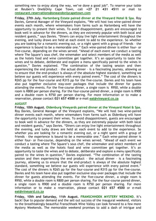 something new to enjoy along the way, we‟ve done a good job”. To reserve your table
at Reuben‟s One&Only Cape Town, call +27 21 431 4511 or mail to
restaurant.reservations@oneandonlycapetown.com
Friday, 27th July. Hartenberg Estate paired dinner at the Vineyard Hotel & Spa. Roy
Davies, General Manager of the Vineyard explains, “We will host two wine-paired dinner
events each month, where winemakers from farms such as Hartenberg will have the
opportunity to present their wines. To avoid disappointment, guests are encouraged to
book well in advance for the dinners, as they are extremely popular with both local and
resident guests,” says Davies. “Diners can enjoy live light entertainment throughout the
evening, and lucky draws are held at each event to add to the experience. So whether
you are looking for a romantic evening out, or a night spent with a group of friends – the
experience is bound to be a memorable one.” Each wine-paired dinner is either four- or
five-course, depending on the wines served. “Ahead of each event we conduct a tasting
where The Square‟s sous chef, the winemaker and select members of the media as well
as the hotels food and wine committee get together. It‟s an opportunity to taste the
wines and to debate, deliberate and explore a menu specifically paired to the wines in
question,” Davies explained. “The combination of the tasting session and then
experiencing the end product – the actual dinner – is a fascinating journey, allowing us
to ensure that the end-product is always of the absolute highest standard, something we
believe our guests will experience with every paired event.” The cost of the dinners is
R265 pp for the four-course and R315 pp for the five-course. Davies and his team have
also put together exclusive stay-over packages that include the dinner for guests
attending the events. For the five-course dinner, a single room is R950, while a double
room is R800 per person sharing. For the four-course paired dinner, a single room is R900
and a double room is R750 per person sharing. For more information or to make a
reservation, please contact 021 657 4500 or e-mail eat@vineyard.co.za
AUGUST
Friday, 10th August. Oldenburg Vineyards paired dinner at the Vineyard Hotel & Spa.
Roy Davies, General Manager of the Vineyard explains, “We will host two wine-paired
dinner events each month, where winemakers from farms such as Oldenburg will have
the opportunity to present their wines. To avoid disappointment, guests are encouraged
to book well in advance for the dinners, as they are extremely popular with both local
and resident guests,” says Davies. “Diners can enjoy live light entertainment throughout
the evening, and lucky draws are held at each event to add to the experience. So
whether you are looking for a romantic evening out, or a night spent with a group of
friends – the experience is bound to be a memorable one.” Each wine-paired dinner is
either four- or five-course, depending on the wines served. “Ahead of each event we
conduct a tasting where The Square‟s sous chef, the winemaker and select members of
the media as well as the hotels food and wine committee get together. It‟s an
opportunity to taste the wines and to debate, deliberate and explore a menu specifically
paired to the wines in question,” Davies explained. “The combination of the tasting
session and then experiencing the end product – the actual dinner – is a fascinating
journey, allowing us to ensure that the end-product is always of the absolute highest
standard, something we believe our guests will experience with every paired event.”
The cost of the dinners is R265 pp for the four-course and R315 pp for the five-course.
Davies and his team have also put together exclusive stay-over packages that include the
dinner for guests attending the events. For the five-course dinner, a single room is
R950, while a double room is R800 per person sharing. For the four-course paired dinner,
a single room is R900 and a double room is R750 per person sharing. For more
information or to make a reservation, please contact 021 657 4500 or e-mail
eat@vineyard.co.za
Friday, 10th and Saturday, 11th August. FRANSCHHOEK MYSTERY WEEKEND. It‟s
back! Due to popular demand and the sell out success of the inaugural weekend, visitors
to the breathtakingly beautiful Franschhoek Wine Valley can look forward to a few more
Mystery Weekends. The memorable weekend promises to add a dash of intrigue and
 