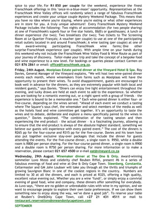 spice to your life. For R1 850 per couple for the weekend, experience the finest
Franschhoek offerings in this „once-in-a-blue-moon‟ opportunity. Representatives at the
Franschhoek Wine Valley offices will randomly select a range of fabulous Franschhoek
experiences and create your unique couple Mystery Weekend Package. This means that
you have no idea where you're staying, where you're eating or what other experiences
are in store for you. A truly unique adventure! Every Franschhoek Mystery Weekend
Package includes the following: Two nights of accommodation (for two people sharing)
at one of Franschhoek's superb four or five star hotels, B&B's or guesthouses; A lunch or
dinner experience (for two); Two breakfasts (for two); Two tickets to The Screening
Room at Le Quartier Français; A voucher (per couple) to use at one of the participating
retail outlets located in and around Franschhoek; A wine tasting (per couple) at one of
the     award-winning      participating   Franschhoek     wine      farms; One     other
surprise Franschhoek experience (per couple). With ample time on your hands during
this weekend why not include the Franschhoek Wine Valley Food & Wine Route as part of
your journey of discovery. Tailor-make your trip and take the concept of a bespoke food
and wine experience to a new level. For bookings or queries please contact Carmen on
021 876 2861 or email: office@franschhoek.org.za.
Friday, 24th August. Mooiplaas Estate paired dinner at the Vineyard Hotel & Spa. Roy
Davies, General Manager of the Vineyard explains, “We will host two wine-paired dinner
events each month, where winemakers from farms such as Mooiplaas will have the
opportunity to present their wines. To avoid disappointment, guests are encouraged to
book well in advance for the dinners, as they are extremely popular with both local and
resident guests,” says Davies. “Diners can enjoy live light entertainment throughout the
evening, and lucky draws are held at each event to add to the experience. So whether
you are looking for a romantic evening out, or a night spent with a group of friends – the
experience is bound to be a memorable one.” Each wine-paired dinner is either four- or
five-course, depending on the wines served. “Ahead of each event we conduct a tasting
where The Square‟s sous chef, the winemaker and select members of the media as well
as the hotels food and wine committee get together. It‟s an opportunity to taste the
wines and to debate, deliberate and explore a menu specifically paired to the wines in
question,” Davies explained. “The combination of the tasting session and then
experiencing the end product – the actual dinner – is a fascinating journey, allowing us
to ensure that the end-product is always of the absolute highest standard, something we
believe our guests will experience with every paired event.” The cost of the dinners is
R265 pp for the four-course and R315 pp for the five-course. Davies and his team have
also put together exclusive stay-over packages that include the dinner for guests
attending the events. For the five-course dinner, a single room is R950, while a double
room is R800 per person sharing. For the four-course paired dinner, a single room is R900
and a double room is R750 per person sharing. For more information or to make a
reservation, please contact 021 657 4500 or e-mail eat@vineyard.co.za
Wednesday, 29th August. Winemaker dinner at The One & Only. Award-winning
sommelier Luvo Ntezo and celebrity chef Reuben Riffel, present #6 in a series of
fabulous evenings of food and wine at One & Only Cape Town. Steenberg, Constantia.
Cellarmaster and GM John Loubser will take you through all the thrills and triumphs of
growing Sauvignon Blanc in one of the coolest regions in the country. Numbers are
limited to 30 at all the dinners, and each is priced at R325, offering a high quality,
excellent value evening out. Whether you are a wine „fundi‟, or simply enjoy a convivial
evening of good food, wine and company, these dinners offer something for everybody.
As Luvo says, “there are no golden or unbreakable rules with wine in my opinion, and we
want to encourage people to explore their own taste preferences. If we can show them
something new to enjoy along the way, we‟ve done a good job”. To reserve your table
at Reuben‟s One&Only Cape Town, call +27 21 431 4511 or mail to
restaurant.reservations@oneandonlycapetown.com
SEPTEMBER
 