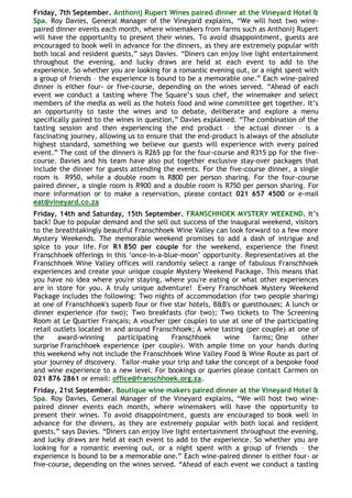 Friday, 7th September. Anthonij Rupert Wines paired dinner at the Vineyard Hotel &
Spa. Roy Davies, General Manager of the Vineyard explains, “We will host two wine-
paired dinner events each month, where winemakers from farms such as Anthonij Rupert
will have the opportunity to present their wines. To avoid disappointment, guests are
encouraged to book well in advance for the dinners, as they are extremely popular with
both local and resident guests,” says Davies. “Diners can enjoy live light entertainment
throughout the evening, and lucky draws are held at each event to add to the
experience. So whether you are looking for a romantic evening out, or a night spent with
a group of friends – the experience is bound to be a memorable one.” Each wine-paired
dinner is either four- or five-course, depending on the wines served. “Ahead of each
event we conduct a tasting where The Square‟s sous chef, the winemaker and select
members of the media as well as the hotels food and wine committee get together. It‟s
an opportunity to taste the wines and to debate, deliberate and explore a menu
specifically paired to the wines in question,” Davies explained. “The combination of the
tasting session and then experiencing the end product – the actual dinner – is a
fascinating journey, allowing us to ensure that the end-product is always of the absolute
highest standard, something we believe our guests will experience with every paired
event.” The cost of the dinners is R265 pp for the four-course and R315 pp for the five-
course. Davies and his team have also put together exclusive stay-over packages that
include the dinner for guests attending the events. For the five-course dinner, a single
room is R950, while a double room is R800 per person sharing. For the four-course
paired dinner, a single room is R900 and a double room is R750 per person sharing. For
more information or to make a reservation, please contact 021 657 4500 or e-mail
eat@vineyard.co.za
Friday, 14th and Saturday, 15th September. FRANSCHHOEK MYSTERY WEEKEND. It‟s
back! Due to popular demand and the sell out success of the inaugural weekend, visitors
to the breathtakingly beautiful Franschhoek Wine Valley can look forward to a few more
Mystery Weekends. The memorable weekend promises to add a dash of intrigue and
spice to your life. For R1 850 per couple for the weekend, experience the finest
Franschhoek offerings in this „once-in-a-blue-moon‟ opportunity. Representatives at the
Franschhoek Wine Valley offices will randomly select a range of fabulous Franschhoek
experiences and create your unique couple Mystery Weekend Package. This means that
you have no idea where you're staying, where you're eating or what other experiences
are in store for you. A truly unique adventure! Every Franschhoek Mystery Weekend
Package includes the following: Two nights of accommodation (for two people sharing)
at one of Franschhoek's superb four or five star hotels, B&B's or guesthouses; A lunch or
dinner experience (for two); Two breakfasts (for two); Two tickets to The Screening
Room at Le Quartier Français; A voucher (per couple) to use at one of the participating
retail outlets located in and around Franschhoek; A wine tasting (per couple) at one of
the     award-winning      participating   Franschhoek     wine      farms; One     other
surprise Franschhoek experience (per couple). With ample time on your hands during
this weekend why not include the Franschhoek Wine Valley Food & Wine Route as part of
your journey of discovery. Tailor-make your trip and take the concept of a bespoke food
and wine experience to a new level. For bookings or queries please contact Carmen on
021 876 2861 or email: office@franschhoek.org.za.
Friday, 21st September. Boutique wine makers paired dinner at the Vineyard Hotel &
Spa. Roy Davies, General Manager of the Vineyard explains, “We will host two wine-
paired dinner events each month, where winemakers will have the opportunity to
present their wines. To avoid disappointment, guests are encouraged to book well in
advance for the dinners, as they are extremely popular with both local and resident
guests,” says Davies. “Diners can enjoy live light entertainment throughout the evening,
and lucky draws are held at each event to add to the experience. So whether you are
looking for a romantic evening out, or a night spent with a group of friends – the
experience is bound to be a memorable one.” Each wine-paired dinner is either four- or
five-course, depending on the wines served. “Ahead of each event we conduct a tasting
 