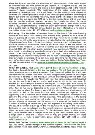 where The Square‟s sous chef, the winemaker and select members of the media as well
as the hotels food and wine committee get together. It‟s an opportunity to taste the
wines and to debate, deliberate and explore a menu specifically paired to the wines in
question,” Davies explained. “The combination of the tasting session and then
experiencing the end product – the actual dinner – is a fascinating journey, allowing us
to ensure that the end-product is always of the absolute highest standard, something we
believe our guests will experience with every paired event.” The cost of the dinners is
R265 pp for the four-course and R315 pp for the five-course. Davies and his team have
also put together exclusive stay-over packages that include the dinner for guests
attending the events. For the five-course dinner, a single room is R950, while a double
room is R800 per person sharing. For the four-course paired dinner, a single room is R900
and a double room is R750 per person sharing. For more information or to make a
reservation, please contact 021 657 4500 or e-mail eat@vineyard.co.za
Wednesday, 26th September. Winemaker dinner at The One & Only. Award-winning
sommelier Luvo Ntezo and celebrity chef Reuben Riffel, present #7 in a series of
fabulous evenings of food and wine at One & Only Cape Town. Ken Forrester aka „the
King of Chenin‟ will be the guest presenter, bringing his legendary wit, charm and range
of benchmark Chenin Blancs. But far from being a „one-hit wonder‟, red wine-lovers can
also look forward to some stellar Grenache and Rhone blends as Ken was one of the
pioneers for this variety in SA. Numbers are limited to 30 at all the dinners, and each is
priced at R325, offering a high quality, excellent value evening out. Whether you are a
wine „fundi‟, or simply enjoy a convivial evening of good food, wine and company, these
dinners offer something for everybody. As Luvo says, “there are no golden or
unbreakable rules with wine in my opinion, and we want to encourage people to explore
their own taste preferences. If we can show them something new to enjoy along the
way, we‟ve done a good job”. To reserve your table at Reuben‟s One&Only Cape Town,
call +27 21 431 4511 or mail to restaurant.reservations@oneandonlycapetown.com
OCTOBER
Friday, 5th October. Haut Espoir Wines paired dinner at the Vineyard Hotel & Spa.
Roy Davies, General Manager of the Vineyard explains, “We will host two wine-paired
dinner events each month, where winemakers from farms such as Haut Espoir will have
the opportunity to present their wines. To avoid disappointment, guests are encouraged
to book well in advance for the dinners, as they are extremely popular with both local
and resident guests,” says Davies. “Diners can enjoy live light entertainment throughout
the evening, and lucky draws are held at each event to add to the experience. So
whether you are looking for a romantic evening out, or a night spent with a group of
friends – the experience is bound to be a memorable one.” Each wine-paired dinner is
either four- or five-course, depending on the wines served. “Ahead of each event we
conduct a tasting where The Square‟s sous chef, the winemaker and select members of
the media as well as the hotels food and wine committee get together. It‟s an
opportunity to taste the wines and to debate, deliberate and explore a menu specifically
paired to the wines in question,” Davies explained. “The combination of the tasting
session and then experiencing the end product – the actual dinner – is a fascinating
journey, allowing us to ensure that the end-product is always of the absolute highest
standard, something we believe our guests will experience with every paired event.”
The cost of the dinners is R265 pp for the four-course and R315 pp for the five-course.
Davies and his team have also put together exclusive stay-over packages that include the
dinner for guests attending the events. For the five-course dinner, a single room is
R950, while a double room is R800 per person sharing. For the four-course paired dinner,
a single room is R900 and a double room is R750 per person sharing. For more
information or to make a reservation, please contact 021 657 4500 or e-mail
eat@vineyard.co.za
Friday, 26th October Constantia Valley Wines paired dinner at the Vineyard Hotel &
Spa. Roy Davies, General Manager of the Vineyard explains, “We will host two wine-
paired dinner events each month, where winemakers from Constantia Valley Wines will
 