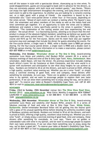 end off the season in style with a spectacular dinner, showcasing up to nine wines. To
avoid disappointment, guests are encouraged to book well in advance for the dinners, as
they are extremely popular with both local and resident guests,” says Davies. “Diners
can enjoy live light entertainment throughout the evening, and lucky draws are held at
each event to add to the experience. So whether you are looking for a romantic evening
out, or a night spent with a group of friends – the experience is bound to be a
memorable one.” Each wine-paired dinner is either four- or five-course, depending on
the wines served. “Ahead of each event we conduct a tasting where The Square‟s sous
chef, the winemaker and select members of the media as well as the hotels food and
wine committee get together. It‟s an opportunity to taste the wines and to debate,
deliberate and explore a menu specifically paired to the wines in question,” Davies
explained. “The combination of the tasting session and then experiencing the end
product – the actual dinner – is a fascinating journey, allowing us to ensure that the end-
product is always of the absolute highest standard, something we believe our guests will
experience with every paired event.” The cost of the dinners is R265 pp for the four-
course and R315 pp for the five-course. Davies and his team have also put together
exclusive stay-over packages that include the dinner for guests attending the events. For
the five-course dinner, a single room is R950, while a double room is R800 per person
sharing. For the four-course paired dinner, a single room is R900 and a double room is
R750 per person sharing. For more information or to make a reservation, please contact
021 657 4500 or e-mail eat@vineyard.co.za
Wednesday, 31st October. Winemaker dinner at The One & Only. Award-winning
sommelier Luvo Ntezo and celebrity chef Reuben Riffel, present #8 in a series of
fabulous evenings of food and wine at One & Only Cape Town. Kanu, Stellenbosch. New
winemaker, Adam Mason, will host the dinner. His previous experience includes making
South Africa‟s iconic Vin de Constance at Klein Constantia, and the wine world is a-
quiver with excitement and anticipation to see what dizzy heights he can achieve at
Kanu. Numbers are limited to 30 at all the dinners, and each is priced at R325, offering
a high quality, excellent value evening out. Whether you are a wine „fundi‟, or simply
enjoy a convivial evening of good food, wine and company, these dinners offer
something for everybody. As Luvo says, “there are no golden or unbreakable rules with
wine in my opinion, and we want to encourage people to explore their own taste
preferences. If we can show them something new to enjoy along the way, we‟ve done a
good job”. To reserve your table at Reuben‟s One&Only Cape Town, call +27 21 431
4511 or mail to restaurant.reservations@oneandonlycapetown.com
NOVEMBER
Friday, 23rd to Sunday, 25th November (venue tbc) The Wine Show Road Show,
Durban 2012: www.wineshow.co.za Wine Extra: Monthly E-magazine NEW FORMAT
LAUNCHED !!! www.wine-extra.co.za t: 021 888 8814 f: 021 888 8818 c: 072 784
3349 jolene@wineshow.co.za
Wednesday, 28th November. Winemaker dinner at The One & Only. Award-winning
sommelier Luvo Ntezo and celebrity chef Reuben Riffel, present #2 in a series of
fabulous evenings of food and wine at One & Only Cape Town. Nitida Estate,
Durbanville. Owner/winemaker Bernhard Veller will be getting into the festive spirit
with a glass of his unusual sparkling Shiraz before showing his uniformly excellent range
of Bordeaux varietals and blends. Numbers are limited to 30 at all the dinners, and each
is priced at R325, offering a high quality, excellent value evening out. Whether you are a
wine „fundi‟, or simply enjoy a convivial evening of good food, wine and company, these
dinners offer something for everybody. As Luvo says, “there are no golden or
unbreakable rules with wine in my opinion, and we want to encourage people to explore
their own taste preferences. If we can show them something new to enjoy along the
way, we‟ve done a good job”. To reserve your table at Reuben‟s One&Only Cape Town,
call +27 21 431 4511 or mail to restaurant.reservations@oneandonlycapetown.com
 