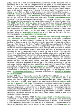 judge, Metro FM co-host and entertainment powerhouse, Unathi Msengana, will be
performing live in the TOPS VIP Lounge to invited VIP guests on the Friday evening and
will MC in the main wine exhibitor marquee on the Saturday evening, much to the
delight of many. Other exciting highlights at the festival: The Nederburg Taste Theatre,
open to all festival visitors on a first-come first-served basis. Presentations will be
staged at 6pm, 7pm and 8pm on both evening in the main wine exhibitor marquee. •
Pete Goffe-Wood, a South African MasterChef judge, will co-present Nederburg‟s Taste
Theatre on Friday evening • Over 40 wineries showcasing over 300 wines to swirl, sniff,
sip, and spit (although not much spitting is expected) • Thirteen super-brand sponsors
including spectacular wine lounges from Pongracz, J.C le Roux, Nederburg, 4th Street,
The Saints and a DGB merlot wine bar giving visitors unique lifestyle experiences • Enjoy
the „TOPS Food & Fun‟ chill-out space to sit and eat from a choice of restaurants
including Mzoli‟s famous chop! • All visitors will receive a free branded wine tasting
glass and the festival wine buying guide on arrival plus there will be lots of prizes to be
won on the night. TOPS Gugulethu Wine Festival 2012 details: Friday 25th May – 4pm
to 9pm, Saturday 26th May – 3pm to 9pm. Tickets cost R80 per person per night.
Purchase online at www.webtickets.co.za or at the door on the night For more
information go to: www.gugulethuwinefestival.co.za
Saturday, 26th and Sunday, 27th May. Diemersfontein‟s free-flowing “Pinotage On
Tap” party to hit the United Kingdom! The ultimate party on the South African wine
event calendar, the Diemersfontein "Pinotage on Tap" festival, will go beyond the
borders of South Africa for the first time with its launch at Poynings Grange Farm,
Poynings, West Sussex in the United Kingdom. After eight successful years of delighting
the people of South Africa with a festival at which pinotage lovers celebrate the launch
of the new annual vintage of the Original Coffee Pinotage, this South African inspired
event will offer UK wine lovers a day out with friends and family in true Pinotage on Tap
country style, and ex-patriots will be able to savour the taste of "home". This delectable
wine will be served from its oak barrels on tap, and be paired with a variety of South
African inspired culinary treats including biltong, boerewors, bobotie and of course, the
ultimate - 'Braaivleis'. The ever popular bowls of molten chocolate with delicious
strawberries, marshmallows and meringues will be devoured along with old favourite
desserts of Milk Tart and Malva Pudding. The great rhythms of Lonesome Dave
Fergusson, Robin Auld and Albert Frost will add to the relaxed atmosphere of the day
and ensure that this is truly the best South African party north of South Africa. Tickets
are available via Computicket (www.computicket.com) at £65 per person, and early
bookings are advised! Please note that tickets are converted to South African Rand
currency due to this being a South African booking agent. For any enquiries, please
email online@diemersfontein.co.za. For more information visit the official Pinotage
on Tap events page
Sunday, 27th May, in the graceful Summer Room at The Vineyard Hotel and Spa will be
from 14h00 to 17h00. Wine Concepts‟ premier Burgundy Lovers Festival, now in its
second year, will be bigger and bolder as it celebrates the Cape‟s finest Chardonnays
and Pinot Noirs. This year, Wine Concepts will host the festival at the Vineyard Hotel
and Spa in Newlands, Cape Town. Guests will be treated to one of the most impressive
selections of Chardonnays and Pinot Noirs ever seen in the country. ore than 30 of the
country‟s top producers have been invited to showcase their fine wines complimented by
delicious snacks suited to the style of wines. As an added bonus, all wines presented at
the Festival will be on offer at a 10% discount for guests wishing to purchase. Weather
permitting, the Festival will flow out onto the sprawling lawns to create an even more
relaxed atmosphere for guests.
Tuesday, 29th May. 18h30 for 19h00. The Yale Spizzwinks (?) at Winchester Mansions,
Beach Road, Sea Point. Enjoy an hour long performance by one of the most entertaining
a cappella bands followed by a delicious 3-course dinner at Harveys. Ticket & Dinner:
R350.00 per person (10% of the ticket price will go to Streetsmart a charity supported by
Winchester Mansions). Check out a snippet of their amazing performances here. For
 