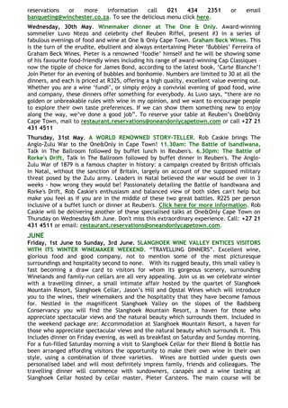 reservations or   more    information     call    021    434    2351          or    email
banqueting@winchester.co.za. To see the delicious menu click here.
Wednesday, 30th May. Winemaker dinner at The One & Only. Award-winning
sommelier Luvo Ntezo and celebrity chef Reuben Riffel, present #3 in a series of
fabulous evenings of food and wine at One & Only Cape Town. Graham Beck Wines. This
is the turn of the erudite, ebullient and always entertaining Pieter „Bubbles‟ Ferreira of
Graham Beck Wines. Pieter is a renowned „foodie‟ himself and he will be showing some
of his favourite food-friendly wines including his range of award-winning Cap Classiques –
now the tipple of choice for James Bond, according to the latest book, „Carte Blanche‟!
Join Pieter for an evening of bubbles and bonhomie. Numbers are limited to 30 at all the
dinners, and each is priced at R325, offering a high quality, excellent value evening out.
Whether you are a wine „fundi‟, or simply enjoy a convivial evening of good food, wine
and company, these dinners offer something for everybody. As Luvo says, “there are no
golden or unbreakable rules with wine in my opinion, and we want to encourage people
to explore their own taste preferences. If we can show them something new to enjoy
along the way, we‟ve done a good job”. To reserve your table at Reuben‟s One&Only
Cape Town, mail to restaurant.reservations@oneandonlycapetown.com or call +27 21
431 4511
Thursday, 31st May. A WORLD RENOWNED STORY-TELLER. Rob Caskie brings The
Anglo-Zulu War to the One&Only in Cape Town! 11.30am: The Battle of Isandlwana,
Talk in The Ballroom followed by buffet lunch in Reuben's. 6.30pm: The Battle of
Rorke's Drift, Talk in The Ballroom followed by buffet dinner in Reuben's. The Anglo-
Zulu War of 1879 is a famous chapter in history: a campaign created by British officials
in Natal, without the sanction of Britain, largely on account of the supposed military
threat posed by the Zulu army. Leaders in Natal believed the war would be over in 3
weeks - how wrong they would be! Passionately detailing the Battle of Isandlwana and
Rorke's Drift, Rob Caskie's enthusiasm and balanced view of both sides can't help but
make you feel as if you are in the middle of these two great battles. R225 per person
inclusive of a buffet lunch or dinner at Reuben's. Click here for more information. Rob
Caskie will be delivering another of these specialised talks at One&Only Cape Town on
Thursday on Wednesday 6th June. Don't miss this extraordinary experience. Call: +27 21
431 4511 or email: restaurant.reservations@oneandonlycapetown.com.
JUNE
Friday, 1st June to Sunday, 3rd June. SLANGHOEK WINE VALLEY ENTICES VISITORS
WITH ITS WINTER WINEMAKER WEEKEND. “TRAVELLING DINNERS”. Excellent wine,
glorious food and good company, not to mention some of the most picturesque
surroundings and hospitality second to none. With its rugged beauty, this small valley is
fast becoming a draw card to visitors for whom its gorgeous scenery, surrounding
Winelands and family-run cellars are all very appealing. Join us as we celebrate winter
with a travelling dinner, a small intimate affair hosted by the quartet of Slanghoek
Mountain Resort, Slanghoek Cellar, Jason‟s Hill and Opstal Wines which will introduce
you to the wines, their winemakers and the hospitality that they have become famous
for. Nestled in the magnificent Slanghoek Valley on the slopes of the Badsberg
Conservancy you will find the Slanghoek Mountain Resort, a haven for those who
appreciate spectacular views and the natural beauty which surrounds them. Included in
the weekend package are: Accommodation at Slanghoek Mountain Resort, a haven for
those who appreciate spectacular views and the natural beauty which surrounds it. This
includes dinner on Friday evening, as well as breakfast on Saturday and Sunday morning.
For a fun-filled Saturday morning a visit to Slanghoek Cellar for their Blend & Bottle has
been arranged affording visitors the opportunity to make their own wine in their own
style, using a combination of three varieties. Wines are bottled under guests own
personalised label and will most definitely impress family, friends and colleagues. The
travelling dinner will commence with sundowners, canapés and a wine tasting at
Slanghoek Cellar hosted by cellar master, Pieter Carstens. The main course will be
 
