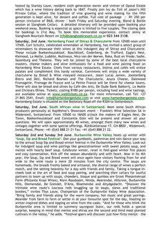 hosted by Stanley Louw, resident sixth generation owner and vintner of Opstal Estate
which has a wine history dating back to 1847. Finally join Ivy du Toit of Jason‟s Hill
Private Cellar, where the tradition of vine growing and wine making for the fifth
generation is kept alive, for dessert and coffee. Full cost of package : R1 250 per
person (inclusive of B&B, dinner – both Friday and Saturday evening, Blend & Bottle
session at Slanghoek Cellar). A detailed itinerary will be provided upon booking your
weekend away. Booking is essential as space is limited to five couples. The closing date
for bookings is 21st May. To book this memorable experience, contact Jenny at
Slanghoek Mountain Resort on info@slanghoekresort.co.za or 023 344 3138.
Saturday, 2nd June. Hartenberg Feast of Shiraz & Charcuterie from 12h00 noon until
17h00. Carl Schultz, celebrated winemaker at Hartenberg, has invited a select group of
winemakers to showcase their wines at this indulgent day of Shiraz and Charcuterie.
These include Boekenhoutskloof, Boschkloof, Cederberg, de Trafford, Eagle's Nest,
Kleinood, La Motte, Luddite, Mullineux, Nico van der Merwe, Raka, Rust en Vrede, Sadie,
Saxenburg and Thelema. They will be joined by some of the best local charcuterie
masters, cheese makers and olive enthusiasts for a food and wine pairing feast on
Hartenberg Wine Estate. Chefs from various restaurants, bistros and cafés will entice
palates and complement this hardy varietal. Carnivores will enjoy a wide variety of
charcuterie by Bread & Wine vineyard restaurant, Jason Lucas Jamon, Joostenberg
Bistro and Deli, Richard Bosman and The Charcuterie. Anura Cheese, Dalewood
Fromagerie, Fromage de France and La Petite France will be there for cheese lovers.
There will also be bread and olives by Café des Arts, De Oude Bank Bakkerij, La Motte
and Chrisna's Olives. Tickets, costing R180 per person, including food and wine tastings,
are available online at www.webtickets.co.za. For more information, call Tel: +27
21 865 2541, Email: info@hartenbergestate.com or visit www.hartenbergestate.com.
Hartenberg Estate is situated on the Bottelary Road off the R304 to Stellenbosch.
Saturday, 2nd June. South African wine in Switzerland. Meet some South African
producers personally at KapWeine‟s Showroom event - Frankie's Wine Selection SA in
Wädenswil, Switzerland. From 10h00 to 16h00 o'clock the makers of Eagles Nest, De
Toren, Boekenhoutskloof and Constantia Glen will be present and answer all your
questions. We will open approximately 40 wines, amongst them many new wines and
vintages together with some special offerings. Rütibüelstrasse 17, CH-8820 , Wädenswil,
Switzerland, Phone: +41 (0)43 888 21 21 Fax: +41 (0)43 888 21 22.
Saturday 2nd and Sunday 3rd June. Durbanville Wine Valley heats up winter with
„Soup, Sip and Bread Festival‟. Don your gumboots, pashminas and rain dance your way
to the annual Soup Sip and Bread winter festival in the Durbanville Wine Valley. Look out
for indulgent soup and wine pairings like gewürztraminer with sweet potato soup, and
merlot with hearty beef soup. Celebrate winter, revel in feel-good winter fire places
and cosy conversation. Kick off the season abundantly and with heart. Now in its 4th
year, the Soup, Sip and Bread event will once again have visitors flocking from far and
wide to the wine route a mere 20 minutes from the city centre. The soups are
homemade, the breads freshly baked and artisanal, the diverse range of wines a perfect
match, and the setting heavenly for a day with friends and family. Taking a tongue-in-
cheek look at the art of food and soup pairing, and searching their cellars for soulful
partners to team up with soups, chowders, bisque and gumbos are Groot Phesantekraal
Farm (Phizante Kraal Wines), Klein Roosboom, Nitida, Meerendal, Hillcrest, Durbanville
Hills, Diemersdal, De Grendel, D‟Aria, Bloemendal and Altydgedacht. “Discover the
intimate wine route‟s luscious reds snuggling up to soups, stews and traditional
bredies,” invites Thys Louw, Chairperson of the Durbanville Valley Wine Association.
“Bring family and friends along for the warm company, hot music and great pairings.
Meander from farm to farm or settle in at your favourite spot for the day, feasting on
winter-inspired dishes and sipping on wine from the casks. “And for those who think the
Durbanville area is limited to summery sauvignon blanc, our reds holds a special
surprise, keeping in mind that merlot and shiraz are the second and third most planted
cultivars in the valley,” he adds. “Festival-goers will discover just how flirty merlot – the
 