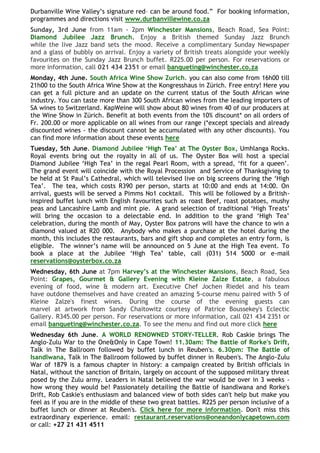 Durbanville Wine Valley‟s signature red– can be around food.” For booking information,
programmes and directions visit www.durbanvillewine.co.za
Sunday, 3rd June from 11am - 2pm Winchester Mansions, Beach Road, Sea Point:
Diamond Jubilee Jazz Brunch. Enjoy a British themed Sunday Jazz Brunch
while the live Jazz band sets the mood. Receive a complimentary Sunday Newspaper
and a glass of bubbly on arrival. Enjoy a variety of British treats alongside your weekly
favourites on the Sunday Jazz Brunch buffet. R225.00 per person. For reservations or
more information, call 021 434 2351 or email banqueting@winchester.co.za
Monday, 4th June. South Africa Wine Show Zurich. you can also come from 16h00 till
21h00 to the South Africa Wine Show at the Kongresshaus in Zürich. Free entry! Here you
can get a full picture and an update on the current status of the South African wine
industry. You can taste more than 300 South African wines from the leading importers of
SA wines to Switzerland. KapWeine will show about 80 wines from 40 of our producers at
the Wine Show in Zürich. Benefit at both events from the 10% discount* on all orders of
Fr. 200.00 or more applicable on all wines from our range (*except specials and already
discounted wines - the discount cannot be accumulated with any other discounts). You
can find more information about these events here
Tuesday, 5th June. Diamond Jubilee „High Tea‟ at The Oyster Box, Umhlanga Rocks.
Royal events bring out the royalty in all of us. The Oyster Box will host a special
Diamond Jubilee „High Tea‟ in the regal Pearl Room, with a spread, „fit for a queen‟.
The grand event will coincide with the Royal Procession and Service of Thanksgiving to
be held at St Paul‟s Cathedral, which will televised live on big screens during the „High
Tea‟. The tea, which costs R390 per person, starts at 10:00 and ends at 14:00. On
arrival, guests will be served a Pimms No1 cocktail. This will be followed by a British-
inspired buffet lunch with English favourites such as roast Beef, roast potatoes, mushy
peas and Lancashire Lamb and mint pie. A grand selection of traditional „High Treats‟
will bring the occasion to a delectable end. In addition to the grand „High Tea‟
celebration, during the month of May, Oyster Box patrons will have the chance to win a
diamond valued at R20 000. Anybody who makes a purchase at the hotel during the
month, this includes the restaurants, bars and gift shop and completes an entry form, is
eligible. The winner‟s name will be announced on 5 June at the High Tea event. To
book a place at the Jubilee „High Tea‟ table, call (031) 514 5000 or e-mail
reservations@oysterbox.co.za
Wednesday, 6th June at 7pm Harvey‟s at the Winchester Mansions, Beach Road, Sea
Point: Grapes, Gourmet & Gallery Evening with Kleine Zalze Estate, a fabulous
evening of food, wine & modern art. Executive Chef Jochen Riedel and his team
have outdone themselves and have created an amazing 5-course menu paired with 5 of
Kleine Zalze's finest wines. During the course of the evening guests can
marvel at artwork from Sandy Chaitowitz courtesy of Patrice Boussekey's Eclectic
Gallery. R345.00 per person. For reservations or more information, call 021 434 2351 or
email banqueting@winchester.co.za. To see the menu and find out more click here
Wednesday 6th June. A WORLD RENOWNED STORY-TELLER. Rob Caskie brings The
Anglo-Zulu War to the One&Only in Cape Town! 11.30am: The Battle of Rorke's Drift,
Talk in The Ballroom followed by buffet lunch in Reuben's. 6.30pm: The Battle of
Isandlwana, Talk in The Ballroom followed by buffet dinner in Reuben's. The Anglo-Zulu
War of 1879 is a famous chapter in history: a campaign created by British officials in
Natal, without the sanction of Britain, largely on account of the supposed military threat
posed by the Zulu army. Leaders in Natal believed the war would be over in 3 weeks -
how wrong they would be! Passionately detailing the Battle of Isandlwana and Rorke's
Drift, Rob Caskie's enthusiasm and balanced view of both sides can't help but make you
feel as if you are in the middle of these two great battles. R225 per person inclusive of a
buffet lunch or dinner at Reuben's. Click here for more information. Don't miss this
extraordinary experience. email: restaurant.reservations@oneandonlycapetown.com
or call: +27 21 431 4511
 