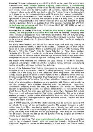 Thursday 7th June, early evening from 17h00 to 20h00, at the trendy Fire and Ice Hotel
in Melrose Arch. Wine Concepts‟ premier Burgundy Lovers Festival, in Johannesburg
for the first time. Gauteng wine lovers will be able to relax while tasting and discussing
their favorite wines with the representatives of the farms. Melrose Arch offers many
restaurants where guests will be able to dine after the Festival. Entry to the festival will
be R150 per person for pre-booked tickets and R170 at the door, subject to availability.
The ticket price allows guests to taste the wines on offer at the festivals and includes
light snacks as well as a chance to win wonderful prizes in a lucky draw. As an added
bonus, all wines presented at the Festival will be on offer at a 10% discount for guests
wishing to purchase. Tickets are available from Wine Concepts Newlands (021 671 9030)
corlien@wineconcepts.co.za and Wine Concepts on Kloof (021 426 4401), as well as
through www.webtickets.co.za.
Thursday 7th to Sunday 10th June, Robertson Wine Valley‟s biggest annual wine
festival, the ever-popular Wacky Wine Weekend. With 48 wineries showcasing their
wines, visitors can expect even more festivity and celebration! And with a myriad of key
attractions, both old favourites and novel delights, this well-loved event is a „must-do‟
on the annual social calendar. So, join the Robertson Wine Valley clan for an indulgently
Wacky Weekend....
The Wacky Wine Weekend will include four festive days, with each day boasting its
unique signature wine theme, to cater for all palates ... . Whether you are a fun-seeker,
novice or a wine connoisseur, there is something for everyone with: „Seriously Wine
Thursday‟, „Wine Up Friday‟, „Full On Wacky Saturday‟ or „Wine Down Sunday‟.
„Seriously Wine Thursday‟ promises to inspire wine aficionados with a range of tailor-
made activities, for instance: master wine-tastings, wine- and food-pairings, educational
wine presentations and private tastings with the Valley‟s most esteemed winemakers.
The Wacky Wine Weekend will embrace the usual line-up of fun-filled activities,
including a wide range of children‟s activities including: fishing, farmyard tours, jumping
castles, pony rides, a treasure hunt and face-painting.
As part of the Robertson Wine Valley‟s commitment to ensure a safe festival, a Zero
Tolerance Policy is implemented towards „drinking and driving‟. Visitors are requested
to make use of the Buddy Bus or the Designated Driver Programme. The Buddy Bus
facility enables groups of seven or more visitors to hire a chauffeur-driven mini-bus.
Drivers who register for the Designated Driver Programme will be rewarded with a whole
host of „complimentaries‟ including: free coffee, soft drinks, coupons and special deals.
Wacky Wine Weekend Bus-In Packages are also available. A2B Charters will be offering
one day packages, with transport departing from the Waterfront, Tygervalley,
Stellenbosch (Butterfly World) and Paarl, to Robertson, and „Buddy Bus‟ transport
between the participating wineries. See contact details below. For visitors from further
afield, Beyond Reach has once again put together great Fly-In Packages that include
flights, car rental and accommodation. See contact details below. Join us for a winter
weekend getaway at the Wacky Wine Weekend in the Robertson Wine Valley – where the
fun never stops! With Die Burger on board again as official sponsor, this year will be as
„wacky‟ and festive as ever!
Cost: A R90.00 passport, valid for the whole weekend, must be purchased at one‟s first
port-of-call, ie at any of the participating wineries. The passport includes: a stylish
tasting glass, free 25mℓ wine-tasting samples, and a „goodie‟ bag with some great
surprises, as well as the programme highlighting some special offers. All other activities
during the Wacky Wine Weekend will be „pay-as-you-go‟, with many of the activities
free of charge. Visitors will also be able to purchase wine-by-the-glass or a bottle of
wine to share amongst friends.
Programme of activities: Visit www.wackywineweekend.com. Many of the activities
need to be pre-booked directly with the respective wineries. Designated Driver
Programme: Register at the Wacky Wine Weekend office or any of the Valley‟s tourism
 