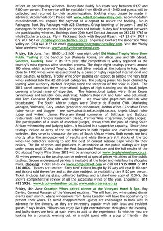 offices or participating wineries. Buddy Bus: Buddy Bus costs vary between R127 and
R400 per person. The service will be available from 08h00 until 19h00 and guests will be
collected and returned to their accommodation. Bookings must please be made in
advance. Accommodation: Please visit www.robertsonwinevalley.com. Accommodation
establishments will require the payment of a deposit to secure the booking. Bus-in
Packages: Book Day Packages with A2B Charters. Group bookings of between 7 and 60
passengers for day-trips cost R400 per person and include „Buddy Bus‟ transport between
the participating wineries. Bookings close 20th May! Contact Jacques on 083 258 4769 or
info@a2bcharters.co.za. Fly-In Packages: Book with Beyond Reach: +27 23 614 3937 /
072 203 2457 or info@beyondreachafrica.co.za. Enquiries: Contact the Robertson Wine
Valley on (023) 626 3167 Or email manager@robertsonwinevalley.com. Visit the Wacky
Wine Weekend website. www.wackywineweekend.com.
Friday, 8th June, from 18h00 to 21h00 – one night only! Old Mutual Trophy Wine Show
Public Tasting at the Sandton Sun (Maroela Room), cnr Alice Lane and 5th Street,
Sandton, Gauteng. Now in its 11th year, the competition is widely regarded as the
country's most rigorous wine selection process. The single night tastings present around
100 wines which achieved Trophy, Gold and Silver medals at the judging in May, when
close to 1 000 wines were assessed blind by a panel of highly regarded international and
local palates. As before, Trophy Wine Show patrons can expect to sample the very best
wines entered into the 40 different categories. The judging panel has been chaired by
leading wine authority Michael Fridjhon since the inception of the show in 2002. The
2012 panel comprised three international judges of high standing and six local judges
covering a broad range of expertise.       The international judges were: Brian Croser
(Winemaker and industry icon, Australia); Anthony Rose (UK and Asian wine columnist)
and Tom Cannavan (Scottish wine blogger – see www.wine-pages.com and UK wine
broadcaster). The South African judges were Ginette de Fleuriot CWM (Marketing
Manager, Vinimark), Gary Jordan (proprietor-winemaker, Jordan Wines), Christian Eedes
(wine writer and blogger – see www.whatidranklastnight.co.za), Angela Lloyd (wine
judge and writer), James Pietersen (head sommelier of Belthazar and Balducci
restaurants) and François Rautenbach (Head, Premier Wine Programme, Singita Lodges).
The participation of a team of associate judges, drawn from the pool of rising South
African winemaking and judging talent, is included in a supportive capacity. Since these
tastings include an array of the top achievers in both regular and lesser-known grape
varieties, they serve to showcase the best of South African wines. Both events are held
shortly after the announcement of results and while there are still stocks of the top
wines for collectors seeking to add the best of current release Cape wines to their
cellars. The list of wines and producers in attendance at the public tastings are kept
under wraps until 30 May when the Most Successful Producer and the full results of the
Old Mutual Trophy Wine Show 2012 will be announced on www.trophywineshow.co.za.
All wines present at the tastings can be ordered at special prices via Makro at the public
tastings. Secure underground parking is available at the hotel and neighbouring shopping
malls. Bookings: Ticket sales via www.computicket.com or call 083 915 8000 or 011
340 8000. Tickets are limited: „Early bird‟ tickets bought by 27 May will cost R100 each
and tickets sold thereafter and at the door (subject to availability) are R120 per person.
Ticket includes tasting glass, unlimited tastings and a take-home copy of ICONS, the
show‟s comprehensive review of all the successful wines of the year. Enquiries: 011
482 5936. www.trophywineshow.co.za; www.outsorceress.co.za
Friday, 8th June Creation Wines paired dinner at the Vineyard Hotel & Spa. Roy
Davies, General Manager of the Vineyard explains, “We will host two wine-paired dinner
events each month, where winemakers from farms Creation will have the opportunity to
present their wines. To avoid disappointment, guests are encouraged to book well in
advance for the dinners, as they are extremely popular with both local and resident
guests,” says Davies. “Diners can enjoy live light entertainment throughout the evening,
and lucky draws are held at each event to add to the experience. So whether you are
looking for a romantic evening out, or a night spent with a group of friends – the
 