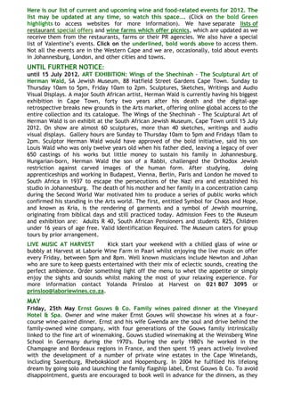 Here is our list of current and upcoming wine and food-related events for 2012. The
list may be updated at any time, so watch this space…. (Click on the bold Green
highlights to access websites for more information). We have separate lists of
restaurant special offers and wine farms which offer picnics, which are updated as we
receive them from the restaurants, farms or their PR agencies. We also have a special
list of Valentine‟s events. Click on the underlined, bold words above to access them.
Not all the events are in the Western Cape and we are, occasionally, told about events
in Johannesburg, London, and other cities and towns.
UNTIL FURTHER NOTICE:
until 15 July 2012. ART EXHIBITION: Wings of the Shechinah - The Sculptural Art of
Herman Wald, SA Jewish Museum, 88 Hatfield Street Gardens Cape Town. Sunday to
Thursday 10am to 5pm, Friday 10am to 2pm. Sculptures, Sketches, Writings and Audio
Visual Displays. A major South African artist, Herman Wald is currently having his biggest
exhibition in Cape Town, forty two years after his death and the digital-age
retrospective breaks new grounds in the Arts market, offering online global access to the
entire collection and its catalogue. The Wings of the Shechinah - The Sculptural Art of
Herman Wald is on exhibit at the South African Jewish Museum, Cape Town until 15 July
2012. On show are almost 60 sculptures, more than 40 sketches, writings and audio
visual displays. Gallery hours are Sunday to Thursday 10am to 5pm and Fridays 10am to
2pm. Sculptor Herman Wald would have approved of the bold initiative, said his son
Louis Wald who was only twelve years old when his father died, leaving a legacy of over
650 castings of his works but little money to sustain his family in Johannesburg.
Hungarian-born, Herman Wald the son of a Rabbi, challenged the Orthodox Jewish
restriction against carved images of the human form. After studying,                 doing
apprenticeships and working in Budapest, Vienna, Berlin, Paris and London he moved to
South Africa in 1937 to escape the persecutions of the Nazi era and established his
studio in Johannesburg. The death of his mother and her family in a concentration camp
during the Second World War motivated him to produce a series of public works which
confirmed his standing in the Arts world. The first, entitled Symbol for Chaos and Hope,
and known as Kria, is the rendering of garments and a symbol of Jewish mourning,
originating from biblical days and still practiced today. Admission Fees to the Museum
and exhibition are: Adults R 40, South African Pensioners and students R25, Children
under 16 years of age free. Valid Identification Required. The Museum caters for group
tours by prior arrangement.
LIVE MUSIC AT HARVEST         Kick start your weekend with a chilled glass of wine or
bubbly at Harvest at Laborie Wine Farm in Paarl whilst enjoying the live music on offer
every Friday, between 5pm and 8pm. Well known musicians include Newton and Johan
who are sure to keep guests entertained with their mix of eclectic sounds, creating the
perfect ambience. Order something light off the menu to whet the appetite or simply
enjoy the sights and sounds whilst making the most of your relaxing experience. For
more information contact Yolanda Prinsloo at Harvest on 021 807 3095 or
prinsloo@laboriewines.co.za.
MAY
Friday, 25th May Ernst Gouws & Co. Family wines paired dinner at the Vineyard
Hotel & Spa. Owner and wine maker Ernst Gouws will showcase his wines at a four-
course wine-paired dinner. Ernst and his wife Gwenda are the soul and drive behind the
family-owned wine company, with four generations of the Gouws family intrinsically
linked to the fine art of winemaking. Gouws studied winemaking at the Weinsberg Wine
School in Germany during the 1970's. During the early 1980's he worked in the
Champagne and Bordeaux regions in France, and then spent 15 years actively involved
with the development of a number of private wine estates in the Cape Winelands,
including Saxenburg, Rhebokskloof and Hoopenburg. In 2004 he fulfilled his lifelong
dream by going solo and launching the family flagship label, Ernst Gouws & Co. To avoid
disappointment, guests are encouraged to book well in advance for the dinners, as they
 