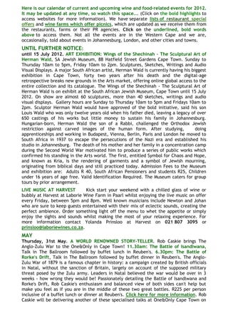 Here is our calendar of current and upcoming wine and food-related events for 2012.
It may be updated at any time, so watch this space…. (Click on the bold highlights to
access websites for more information). We have separate lists of restaurant special
offers and wine farms which offer picnics, which are updated as we receive them from
the restaurants, farms or their PR agencies. Click on the underlined, bold words
above to access them. Not all the events are in the Western Cape and we are,
occasionally, told about events in Johannesburg, London, and other cities and towns.
UNTIL FURTHER NOTICE:
until 15 July 2012. ART EXHIBITION: Wings of the Shechinah - The Sculptural Art of
Herman Wald, SA Jewish Museum, 88 Hatfield Street Gardens Cape Town. Sunday to
Thursday 10am to 5pm, Friday 10am to 2pm. Sculptures, Sketches, Writings and Audio
Visual Displays. A major South African artist, Herman Wald is currently having his biggest
exhibition in Cape Town, forty two years after his death and the digital-age
retrospective breaks new grounds in the Arts market, offering online global access to the
entire collection and its catalogue. The Wings of the Shechinah - The Sculptural Art of
Herman Wald is on exhibit at the South African Jewish Museum, Cape Town until 15 July
2012. On show are almost 60 sculptures, more than 40 sketches, writings and audio
visual displays. Gallery hours are Sunday to Thursday 10am to 5pm and Fridays 10am to
2pm. Sculptor Herman Wald would have approved of the bold initiative, said his son
Louis Wald who was only twelve years old when his father died, leaving a legacy of over
650 castings of his works but little money to sustain his family in Johannesburg.
Hungarian-born, Herman Wald the son of a Rabbi, challenged the Orthodox Jewish
restriction against carved images of the human form. After studying,                 doing
apprenticeships and working in Budapest, Vienna, Berlin, Paris and London he moved to
South Africa in 1937 to escape the persecutions of the Nazi era and established his
studio in Johannesburg. The death of his mother and her family in a concentration camp
during the Second World War motivated him to produce a series of public works which
confirmed his standing in the Arts world. The first, entitled Symbol for Chaos and Hope,
and known as Kria, is the rendering of garments and a symbol of Jewish mourning,
originating from biblical days and still practiced today. Admission Fees to the Museum
and exhibition are: Adults R 40, South African Pensioners and students R25, Children
under 16 years of age free. Valid Identification Required. The Museum caters for group
tours by prior arrangement.
LIVE MUSIC AT HARVEST         Kick start your weekend with a chilled glass of wine or
bubbly at Harvest at Laborie Wine Farm in Paarl whilst enjoying the live music on offer
every Friday, between 5pm and 8pm. Well known musicians include Newton and Johan
who are sure to keep guests entertained with their mix of eclectic sounds, creating the
perfect ambience. Order something light off the menu to whet the appetite or simply
enjoy the sights and sounds whilst making the most of your relaxing experience. For
more information contact Yolanda Prinsloo at Harvest on 021 807 3095 or
prinsloo@laboriewines.co.za.
MAY
Thursday, 31st May. A WORLD RENOWNED STORY-TELLER. Rob Caskie brings The
Anglo-Zulu War to the One&Only in Cape Town! 11.30am: The Battle of Isandlwana,
Talk in The Ballroom followed by buffet lunch in Reuben's. 6.30pm: The Battle of
Rorke's Drift, Talk in The Ballroom followed by buffet dinner in Reuben's. The Anglo-
Zulu War of 1879 is a famous chapter in history: a campaign created by British officials
in Natal, without the sanction of Britain, largely on account of the supposed military
threat posed by the Zulu army. Leaders in Natal believed the war would be over in 3
weeks - how wrong they would be! Passionately detailing the Battle of Isandlwana and
Rorke's Drift, Rob Caskie's enthusiasm and balanced view of both sides can't help but
make you feel as if you are in the middle of these two great battles. R225 per person
inclusive of a buffet lunch or dinner at Reuben's. Click here for more information. Rob
Caskie will be delivering another of these specialised talks at One&Only Cape Town on
 