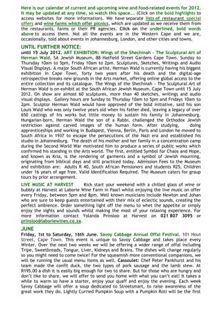 Here is our calendar of current and upcoming wine and food-related events for 2012.
It may be updated at any time, so watch this space…. (Click on the bold highlights to
access websites for more information). We have separate lists of restaurant special
offers and wine farms which offer picnics, which are updated as we receive them from
the restaurants, farms or their PR agencies. Click on the underlined, bold words
above to access them. Not all the events are in the Western Cape and we are,
occasionally, told about events in Johannesburg, London, and other cities and towns.
UNTIL FURTHER NOTICE:
until 15 July 2012. ART EXHIBITION: Wings of the Shechinah - The Sculptural Art of
Herman Wald, SA Jewish Museum, 88 Hatfield Street Gardens Cape Town. Sunday to
Thursday 10am to 5pm, Friday 10am to 2pm. Sculptures, Sketches, Writings and Audio
Visual Displays. A major South African artist, Herman Wald is currently having his biggest
exhibition in Cape Town, forty two years after his death and the digital-age
retrospective breaks new grounds in the Arts market, offering online global access to the
entire collection and its catalogue. The Wings of the Shechinah - The Sculptural Art of
Herman Wald is on exhibit at the South African Jewish Museum, Cape Town until 15 July
2012. On show are almost 60 sculptures, more than 40 sketches, writings and audio
visual displays. Gallery hours are Sunday to Thursday 10am to 5pm and Fridays 10am to
2pm. Sculptor Herman Wald would have approved of the bold initiative, said his son
Louis Wald who was only twelve years old when his father died, leaving a legacy of over
650 castings of his works but little money to sustain his family in Johannesburg.
Hungarian-born, Herman Wald the son of a Rabbi, challenged the Orthodox Jewish
restriction against carved images of the human form. After studying,                 doing
apprenticeships and working in Budapest, Vienna, Berlin, Paris and London he moved to
South Africa in 1937 to escape the persecutions of the Nazi era and established his
studio in Johannesburg. The death of his mother and her family in a concentration camp
during the Second World War motivated him to produce a series of public works which
confirmed his standing in the Arts world. The first, entitled Symbol for Chaos and Hope,
and known as Kria, is the rendering of garments and a symbol of Jewish mourning,
originating from biblical days and still practiced today. Admission Fees to the Museum
and exhibition are: Adults R 40, South African Pensioners and students R25, Children
under 16 years of age free. Valid Identification Required. The Museum caters for group
tours by prior arrangement.
LIVE MUSIC AT HARVEST         Kick start your weekend with a chilled glass of wine or
bubbly at Harvest at Laborie Wine Farm in Paarl whilst enjoying the live music on offer
every Friday, between 5pm and 8pm. Well known musicians include Newton and Johan
who are sure to keep guests entertained with their mix of eclectic sounds, creating the
perfect ambience. Order something light off the menu to whet the appetite or simply
enjoy the sights and sounds whilst making the most of your relaxing experience. For
more information contact Yolanda Prinsloo at Harvest on 021 807 3095 or
prinsloo@laboriewines.co.za.
JUNE
Friday, 1st to Saturday, 16th June. Savoy Cabbage Annual Offal Festival. 101 Hout
Street, Cape Town. This event is unique to Savoy Cabbage and takes place every
Winter. Over the next two weeks we will be offering a wider range of offal including
Tripe, Sweetbreads, Tongue, Liver, Kidneys and Brains. The dishes will change regularly
so you might need to come twice! For the squeamish more conventional companions, we
will be running the usual menu items as well. Cassoulet: Chef Peter Pankhurst and his
team made the confit duck, the two types of pork sausage and the lamb stew. At
R195.00 a dish it is easily big enough for two to share. But for those who are hungry and
don‘t like to share, we will offer to send you home with what you can‘t eat! It takes a
while to warm so have a starter, enjoy your quaff and enjoy the evening. Each week
Savoy Cabbage will offer a soup dedicated to Streetsmart, to raise awareness of the
great work they do. Lightly Curried Pumpkin Soup with a Pumpkin Roti will be the first
 
