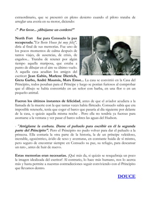 extraordinario, que se presentó en pleno desierto cuando el piloto trataba de
arreglar una avería en su motor, diciendo:

-" Por favor... ¡dibújame un cordero!"

North Fort fue para Consuelo la paz
recuperada."En Bevin House fui muy feliz",
diría al final de sus memorias. Fue uno de
los pocos momentos de calma después de
tantos viajes, de ausencias, de crisis, de
engaños... Trataba de retener por algún
tiempo aquella mariposa, que estaba a
punto de dibujar en el aire su último vuelo.
A aquella casa acudían los amigos del
escritor: Jean Gabin, Marlene Dietrich,
Greta Garbo, André Maurois, Marx Ernst... La casa se convirtió en la Casa del
Principito, todos posaban para el Príncipe y luego se ponían furiosos al comprobar
que el dibujo se había convertido en un señor con barba, en una flor o en un
pequeño animal.

Fueron los últimos instantes de felicidad, antes de que el aviador acudiera a la
llamada de la muerte con la que tantas veces había flirteado. Consuelo sabía que era
imposible retenerle, tenía que coger el barco que pasaría al día siguiente por delante
de la casa, o quizás aquella misma noche . Pero ella no tendría ya fuerzas para
asomarse a la ventana y ver pasar el barco sobres las aguas del Hudson.

- "Arréglame la corbata. Dame el pañuelo para escribir en él la segunda
parte del Principito". Pero el Principito no pudo volver para dar el pañuelo a la
princesa. Ella contaría la otra parte de la historia, la de un príncipe veleidoso,
inestable, egocéntrico, ávido de sexo y aventuras, en constante huida de sí mismo,
pero seguro de encontrar siempre en Consuelo su paz, su refugio, para descansar
un rato , antes de huir de nuevo.

Estas memorias eran necesarias. ¡Qué más da, si quizás se resquebraja un poco
la imagen idealizada del escritor! Al contrario, lo hace más humano, nos lo acerca
más y hasta permite a nuestras contradicciones seguir conviviendo con el Principito
que llevamos dentro.

                                                                         DOUCE
 